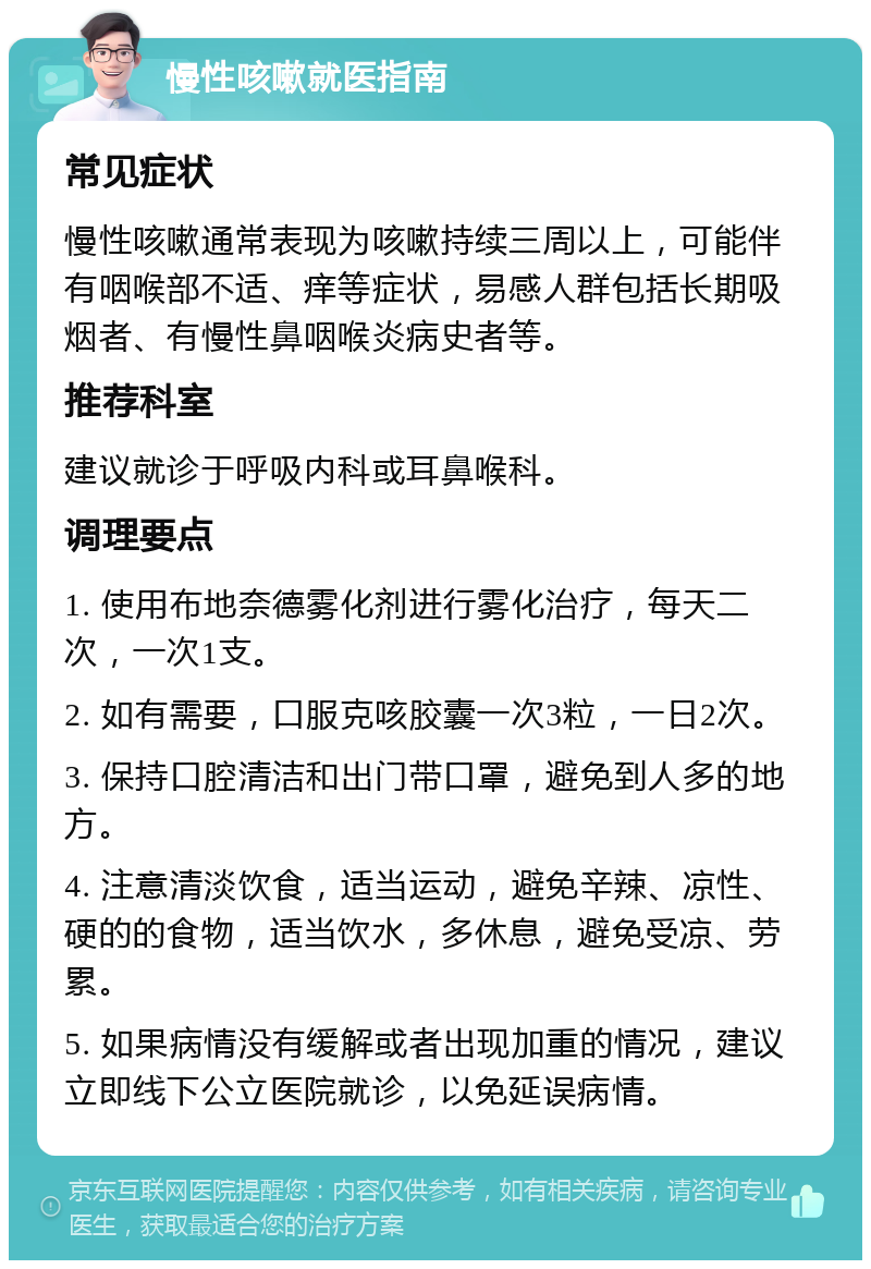 慢性咳嗽就医指南 常见症状 慢性咳嗽通常表现为咳嗽持续三周以上，可能伴有咽喉部不适、痒等症状，易感人群包括长期吸烟者、有慢性鼻咽喉炎病史者等。 推荐科室 建议就诊于呼吸内科或耳鼻喉科。 调理要点 1. 使用布地奈德雾化剂进行雾化治疗，每天二次，一次1支。 2. 如有需要，口服克咳胶囊一次3粒，一日2次。 3. 保持口腔清洁和出门带口罩，避免到人多的地方。 4. 注意清淡饮食，适当运动，避免辛辣、凉性、硬的的食物，适当饮水，多休息，避免受凉、劳累。 5. 如果病情没有缓解或者出现加重的情况，建议立即线下公立医院就诊，以免延误病情。