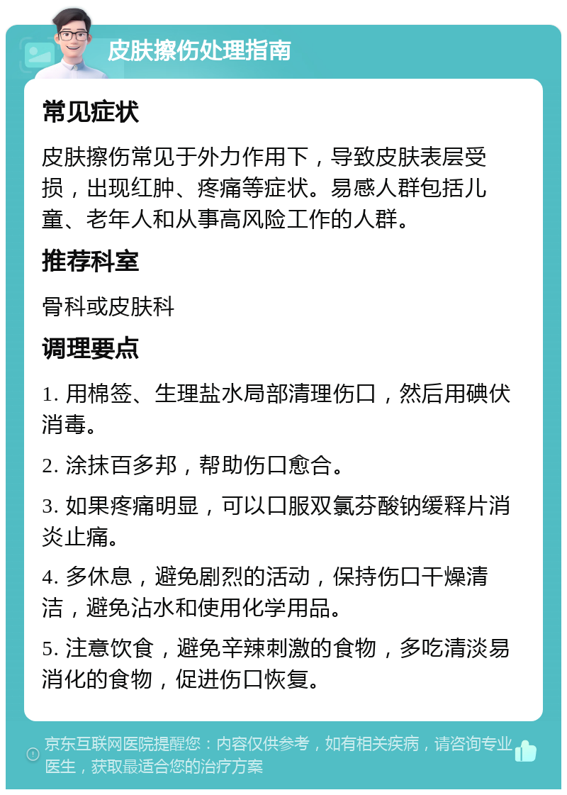 皮肤擦伤处理指南 常见症状 皮肤擦伤常见于外力作用下，导致皮肤表层受损，出现红肿、疼痛等症状。易感人群包括儿童、老年人和从事高风险工作的人群。 推荐科室 骨科或皮肤科 调理要点 1. 用棉签、生理盐水局部清理伤口，然后用碘伏消毒。 2. 涂抹百多邦，帮助伤口愈合。 3. 如果疼痛明显，可以口服双氯芬酸钠缓释片消炎止痛。 4. 多休息，避免剧烈的活动，保持伤口干燥清洁，避免沾水和使用化学用品。 5. 注意饮食，避免辛辣刺激的食物，多吃清淡易消化的食物，促进伤口恢复。