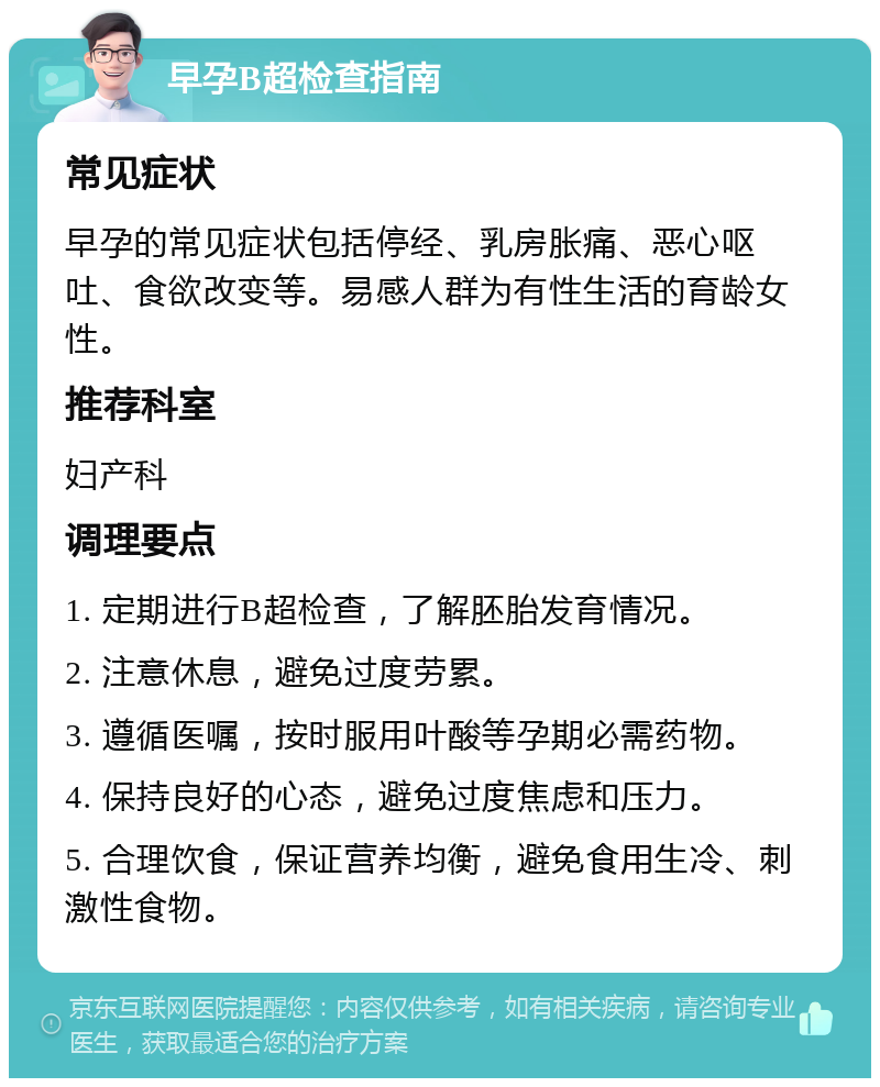 早孕B超检查指南 常见症状 早孕的常见症状包括停经、乳房胀痛、恶心呕吐、食欲改变等。易感人群为有性生活的育龄女性。 推荐科室 妇产科 调理要点 1. 定期进行B超检查，了解胚胎发育情况。 2. 注意休息，避免过度劳累。 3. 遵循医嘱，按时服用叶酸等孕期必需药物。 4. 保持良好的心态，避免过度焦虑和压力。 5. 合理饮食，保证营养均衡，避免食用生冷、刺激性食物。