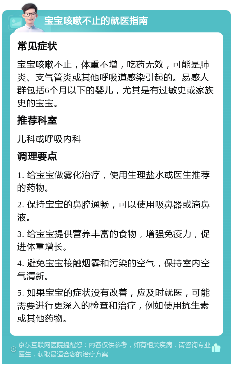 宝宝咳嗽不止的就医指南 常见症状 宝宝咳嗽不止，体重不增，吃药无效，可能是肺炎、支气管炎或其他呼吸道感染引起的。易感人群包括6个月以下的婴儿，尤其是有过敏史或家族史的宝宝。 推荐科室 儿科或呼吸内科 调理要点 1. 给宝宝做雾化治疗，使用生理盐水或医生推荐的药物。 2. 保持宝宝的鼻腔通畅，可以使用吸鼻器或滴鼻液。 3. 给宝宝提供营养丰富的食物，增强免疫力，促进体重增长。 4. 避免宝宝接触烟雾和污染的空气，保持室内空气清新。 5. 如果宝宝的症状没有改善，应及时就医，可能需要进行更深入的检查和治疗，例如使用抗生素或其他药物。