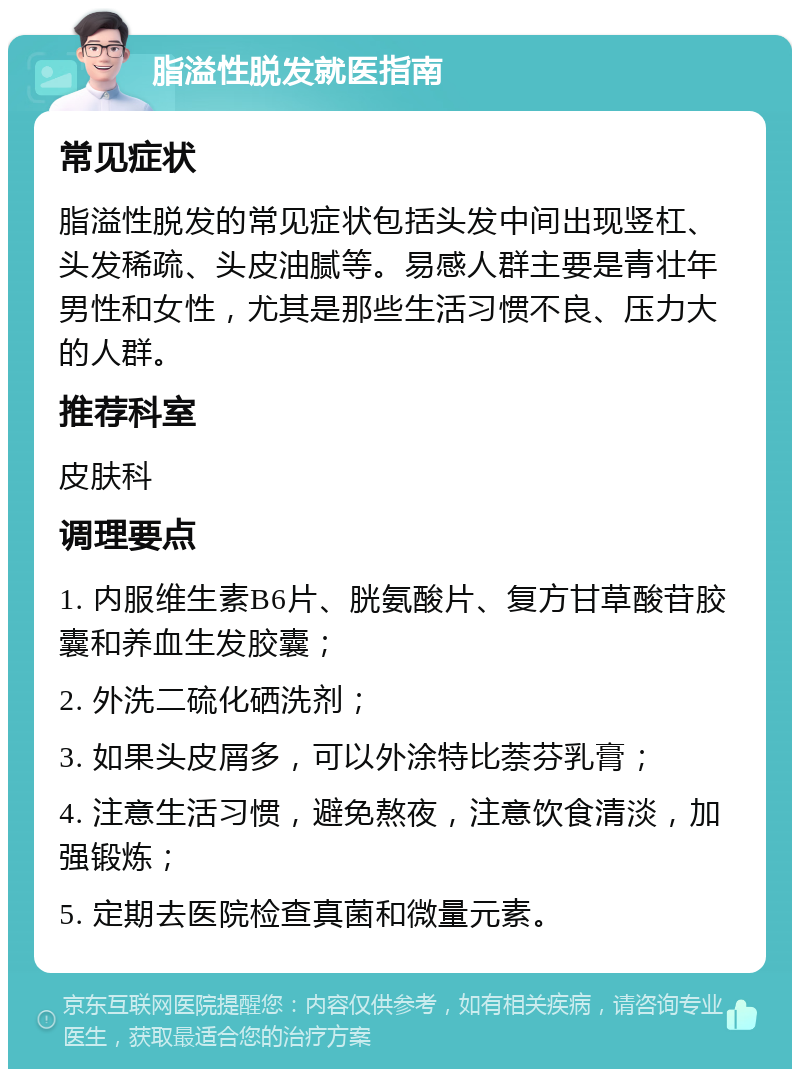 脂溢性脱发就医指南 常见症状 脂溢性脱发的常见症状包括头发中间出现竖杠、头发稀疏、头皮油腻等。易感人群主要是青壮年男性和女性，尤其是那些生活习惯不良、压力大的人群。 推荐科室 皮肤科 调理要点 1. 内服维生素B6片、胱氨酸片、复方甘草酸苷胶囊和养血生发胶囊； 2. 外洗二硫化硒洗剂； 3. 如果头皮屑多，可以外涂特比萘芬乳膏； 4. 注意生活习惯，避免熬夜，注意饮食清淡，加强锻炼； 5. 定期去医院检查真菌和微量元素。