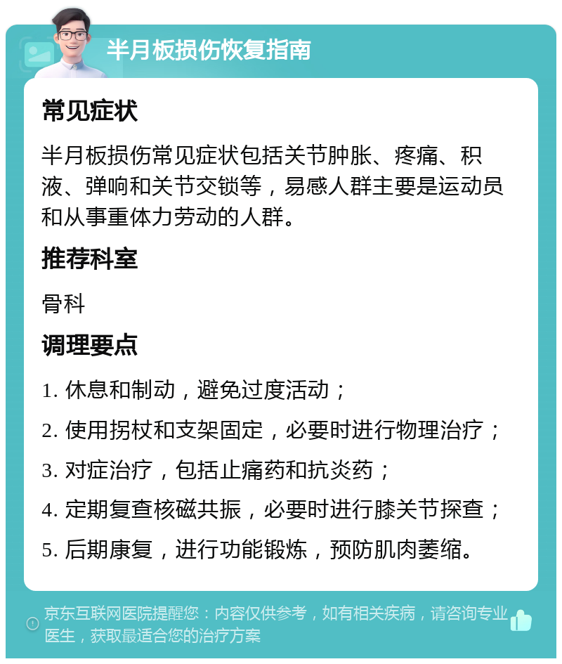 半月板损伤恢复指南 常见症状 半月板损伤常见症状包括关节肿胀、疼痛、积液、弹响和关节交锁等，易感人群主要是运动员和从事重体力劳动的人群。 推荐科室 骨科 调理要点 1. 休息和制动，避免过度活动； 2. 使用拐杖和支架固定，必要时进行物理治疗； 3. 对症治疗，包括止痛药和抗炎药； 4. 定期复查核磁共振，必要时进行膝关节探查； 5. 后期康复，进行功能锻炼，预防肌肉萎缩。