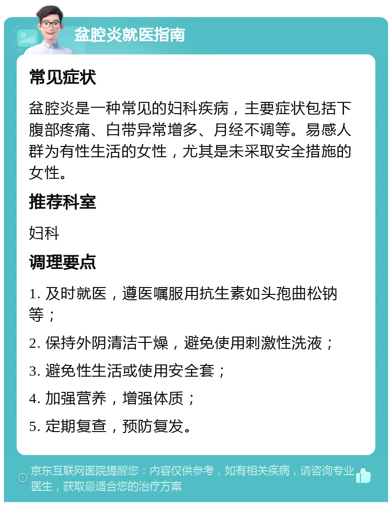 盆腔炎就医指南 常见症状 盆腔炎是一种常见的妇科疾病，主要症状包括下腹部疼痛、白带异常增多、月经不调等。易感人群为有性生活的女性，尤其是未采取安全措施的女性。 推荐科室 妇科 调理要点 1. 及时就医，遵医嘱服用抗生素如头孢曲松钠等； 2. 保持外阴清洁干燥，避免使用刺激性洗液； 3. 避免性生活或使用安全套； 4. 加强营养，增强体质； 5. 定期复查，预防复发。