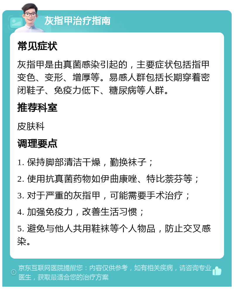 灰指甲治疗指南 常见症状 灰指甲是由真菌感染引起的，主要症状包括指甲变色、变形、增厚等。易感人群包括长期穿着密闭鞋子、免疫力低下、糖尿病等人群。 推荐科室 皮肤科 调理要点 1. 保持脚部清洁干燥，勤换袜子； 2. 使用抗真菌药物如伊曲康唑、特比萘芬等； 3. 对于严重的灰指甲，可能需要手术治疗； 4. 加强免疫力，改善生活习惯； 5. 避免与他人共用鞋袜等个人物品，防止交叉感染。