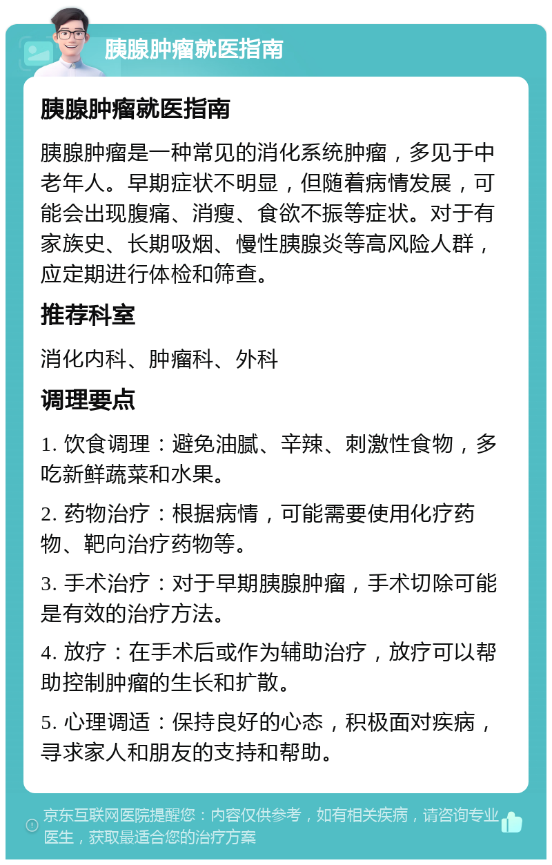 胰腺肿瘤就医指南 胰腺肿瘤就医指南 胰腺肿瘤是一种常见的消化系统肿瘤，多见于中老年人。早期症状不明显，但随着病情发展，可能会出现腹痛、消瘦、食欲不振等症状。对于有家族史、长期吸烟、慢性胰腺炎等高风险人群，应定期进行体检和筛查。 推荐科室 消化内科、肿瘤科、外科 调理要点 1. 饮食调理：避免油腻、辛辣、刺激性食物，多吃新鲜蔬菜和水果。 2. 药物治疗：根据病情，可能需要使用化疗药物、靶向治疗药物等。 3. 手术治疗：对于早期胰腺肿瘤，手术切除可能是有效的治疗方法。 4. 放疗：在手术后或作为辅助治疗，放疗可以帮助控制肿瘤的生长和扩散。 5. 心理调适：保持良好的心态，积极面对疾病，寻求家人和朋友的支持和帮助。