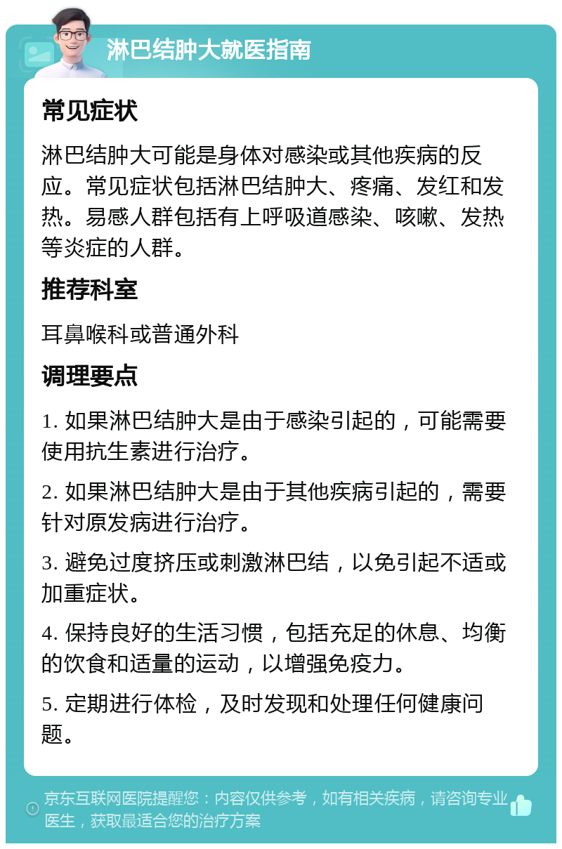 淋巴结肿大就医指南 常见症状 淋巴结肿大可能是身体对感染或其他疾病的反应。常见症状包括淋巴结肿大、疼痛、发红和发热。易感人群包括有上呼吸道感染、咳嗽、发热等炎症的人群。 推荐科室 耳鼻喉科或普通外科 调理要点 1. 如果淋巴结肿大是由于感染引起的，可能需要使用抗生素进行治疗。 2. 如果淋巴结肿大是由于其他疾病引起的，需要针对原发病进行治疗。 3. 避免过度挤压或刺激淋巴结，以免引起不适或加重症状。 4. 保持良好的生活习惯，包括充足的休息、均衡的饮食和适量的运动，以增强免疫力。 5. 定期进行体检，及时发现和处理任何健康问题。