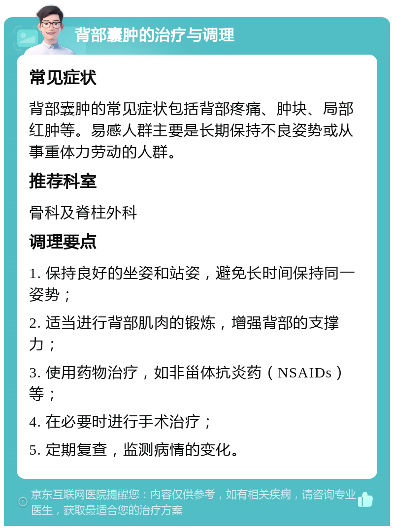 背部囊肿的治疗与调理 常见症状 背部囊肿的常见症状包括背部疼痛、肿块、局部红肿等。易感人群主要是长期保持不良姿势或从事重体力劳动的人群。 推荐科室 骨科及脊柱外科 调理要点 1. 保持良好的坐姿和站姿，避免长时间保持同一姿势； 2. 适当进行背部肌肉的锻炼，增强背部的支撑力； 3. 使用药物治疗，如非甾体抗炎药（NSAIDs）等； 4. 在必要时进行手术治疗； 5. 定期复查，监测病情的变化。