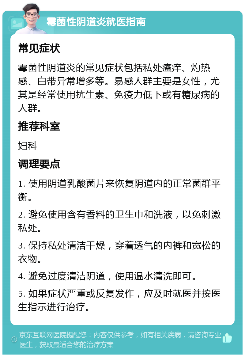 霉菌性阴道炎就医指南 常见症状 霉菌性阴道炎的常见症状包括私处瘙痒、灼热感、白带异常增多等。易感人群主要是女性，尤其是经常使用抗生素、免疫力低下或有糖尿病的人群。 推荐科室 妇科 调理要点 1. 使用阴道乳酸菌片来恢复阴道内的正常菌群平衡。 2. 避免使用含有香料的卫生巾和洗液，以免刺激私处。 3. 保持私处清洁干燥，穿着透气的内裤和宽松的衣物。 4. 避免过度清洁阴道，使用温水清洗即可。 5. 如果症状严重或反复发作，应及时就医并按医生指示进行治疗。