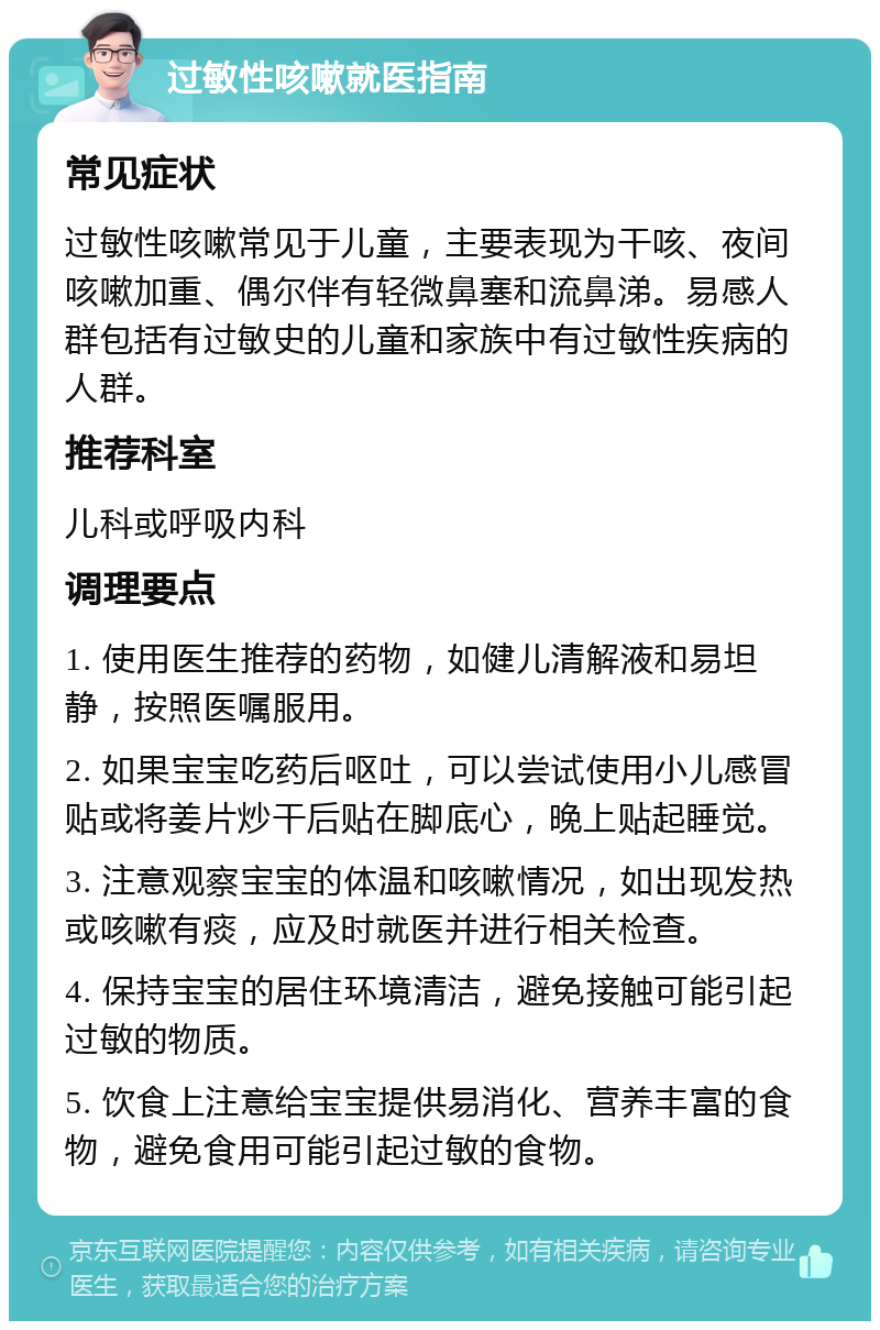 过敏性咳嗽就医指南 常见症状 过敏性咳嗽常见于儿童，主要表现为干咳、夜间咳嗽加重、偶尔伴有轻微鼻塞和流鼻涕。易感人群包括有过敏史的儿童和家族中有过敏性疾病的人群。 推荐科室 儿科或呼吸内科 调理要点 1. 使用医生推荐的药物，如健儿清解液和易坦静，按照医嘱服用。 2. 如果宝宝吃药后呕吐，可以尝试使用小儿感冒贴或将姜片炒干后贴在脚底心，晚上贴起睡觉。 3. 注意观察宝宝的体温和咳嗽情况，如出现发热或咳嗽有痰，应及时就医并进行相关检查。 4. 保持宝宝的居住环境清洁，避免接触可能引起过敏的物质。 5. 饮食上注意给宝宝提供易消化、营养丰富的食物，避免食用可能引起过敏的食物。