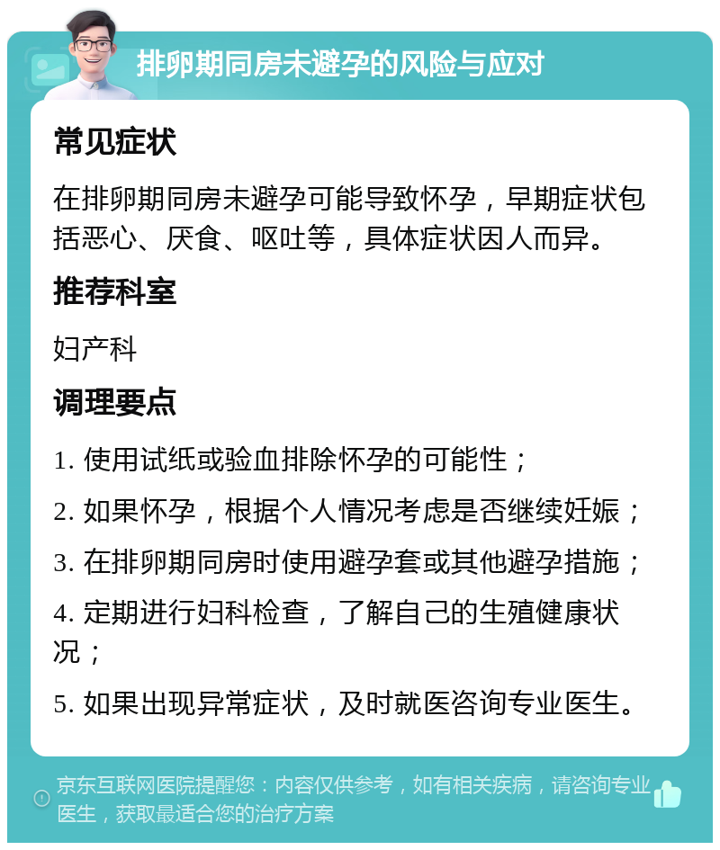 排卵期同房未避孕的风险与应对 常见症状 在排卵期同房未避孕可能导致怀孕，早期症状包括恶心、厌食、呕吐等，具体症状因人而异。 推荐科室 妇产科 调理要点 1. 使用试纸或验血排除怀孕的可能性； 2. 如果怀孕，根据个人情况考虑是否继续妊娠； 3. 在排卵期同房时使用避孕套或其他避孕措施； 4. 定期进行妇科检查，了解自己的生殖健康状况； 5. 如果出现异常症状，及时就医咨询专业医生。