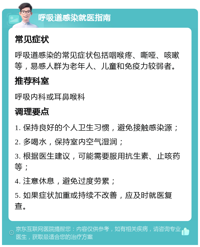 呼吸道感染就医指南 常见症状 呼吸道感染的常见症状包括咽喉疼、嘶哑、咳嗽等，易感人群为老年人、儿童和免疫力较弱者。 推荐科室 呼吸内科或耳鼻喉科 调理要点 1. 保持良好的个人卫生习惯，避免接触感染源； 2. 多喝水，保持室内空气湿润； 3. 根据医生建议，可能需要服用抗生素、止咳药等； 4. 注意休息，避免过度劳累； 5. 如果症状加重或持续不改善，应及时就医复查。