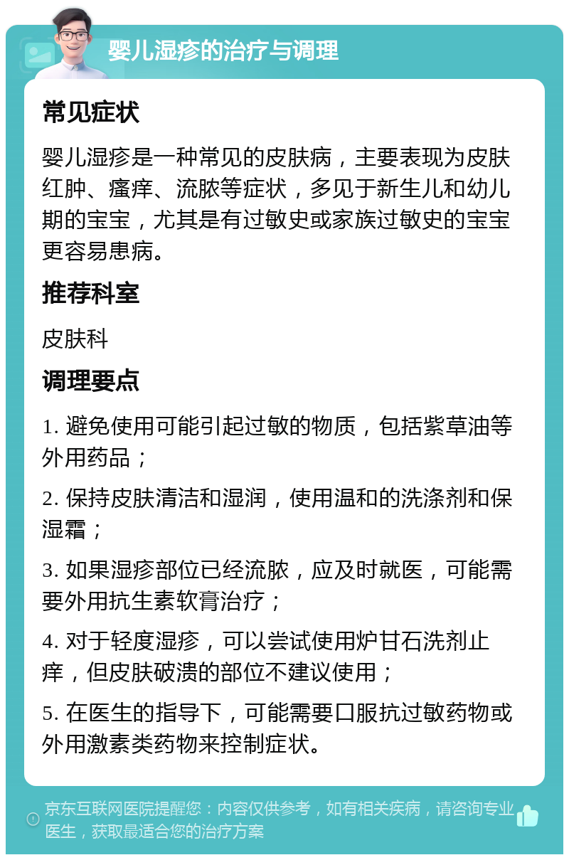 婴儿湿疹的治疗与调理 常见症状 婴儿湿疹是一种常见的皮肤病，主要表现为皮肤红肿、瘙痒、流脓等症状，多见于新生儿和幼儿期的宝宝，尤其是有过敏史或家族过敏史的宝宝更容易患病。 推荐科室 皮肤科 调理要点 1. 避免使用可能引起过敏的物质，包括紫草油等外用药品； 2. 保持皮肤清洁和湿润，使用温和的洗涤剂和保湿霜； 3. 如果湿疹部位已经流脓，应及时就医，可能需要外用抗生素软膏治疗； 4. 对于轻度湿疹，可以尝试使用炉甘石洗剂止痒，但皮肤破溃的部位不建议使用； 5. 在医生的指导下，可能需要口服抗过敏药物或外用激素类药物来控制症状。