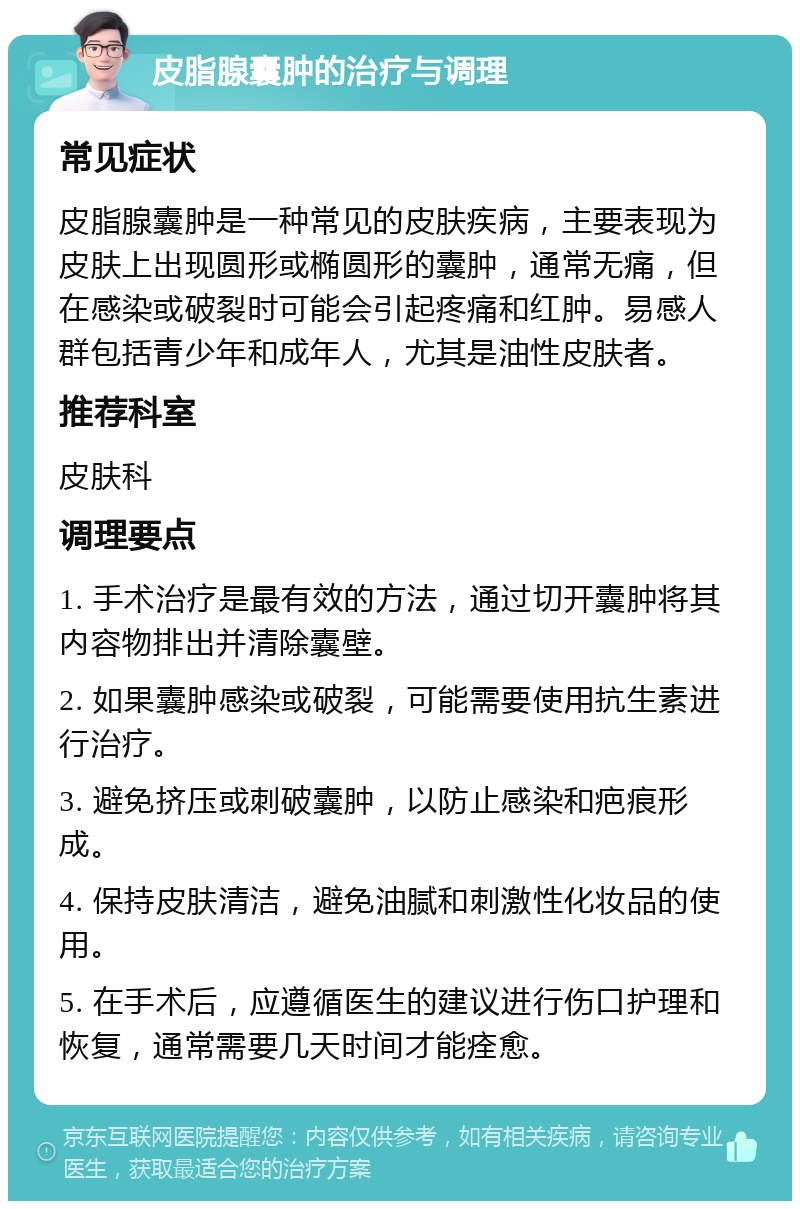 皮脂腺囊肿的治疗与调理 常见症状 皮脂腺囊肿是一种常见的皮肤疾病，主要表现为皮肤上出现圆形或椭圆形的囊肿，通常无痛，但在感染或破裂时可能会引起疼痛和红肿。易感人群包括青少年和成年人，尤其是油性皮肤者。 推荐科室 皮肤科 调理要点 1. 手术治疗是最有效的方法，通过切开囊肿将其内容物排出并清除囊壁。 2. 如果囊肿感染或破裂，可能需要使用抗生素进行治疗。 3. 避免挤压或刺破囊肿，以防止感染和疤痕形成。 4. 保持皮肤清洁，避免油腻和刺激性化妆品的使用。 5. 在手术后，应遵循医生的建议进行伤口护理和恢复，通常需要几天时间才能痊愈。