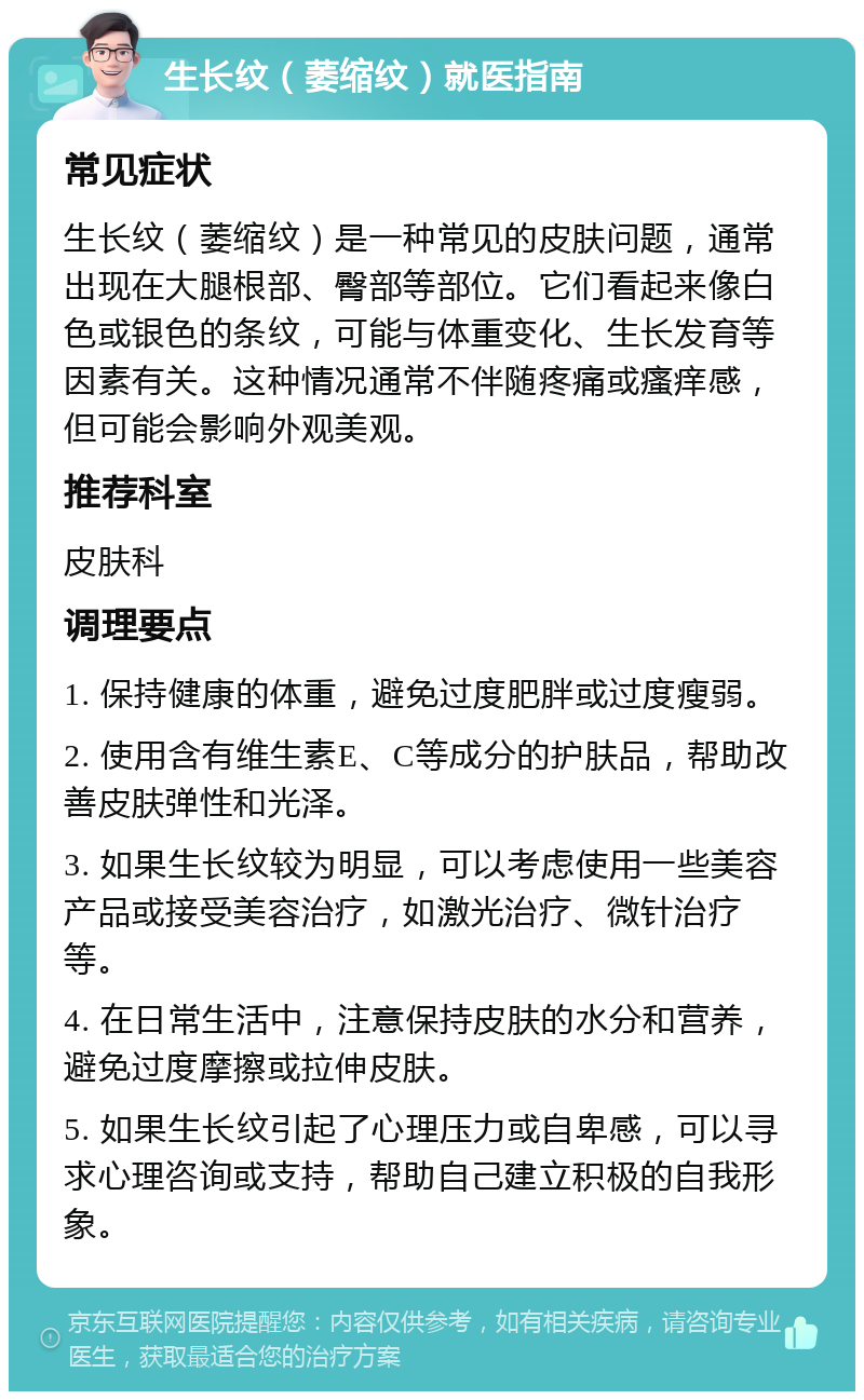 生长纹（萎缩纹）就医指南 常见症状 生长纹（萎缩纹）是一种常见的皮肤问题，通常出现在大腿根部、臀部等部位。它们看起来像白色或银色的条纹，可能与体重变化、生长发育等因素有关。这种情况通常不伴随疼痛或瘙痒感，但可能会影响外观美观。 推荐科室 皮肤科 调理要点 1. 保持健康的体重，避免过度肥胖或过度瘦弱。 2. 使用含有维生素E、C等成分的护肤品，帮助改善皮肤弹性和光泽。 3. 如果生长纹较为明显，可以考虑使用一些美容产品或接受美容治疗，如激光治疗、微针治疗等。 4. 在日常生活中，注意保持皮肤的水分和营养，避免过度摩擦或拉伸皮肤。 5. 如果生长纹引起了心理压力或自卑感，可以寻求心理咨询或支持，帮助自己建立积极的自我形象。