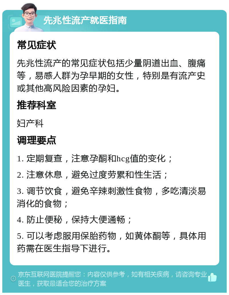 先兆性流产就医指南 常见症状 先兆性流产的常见症状包括少量阴道出血、腹痛等，易感人群为孕早期的女性，特别是有流产史或其他高风险因素的孕妇。 推荐科室 妇产科 调理要点 1. 定期复查，注意孕酮和hcg值的变化； 2. 注意休息，避免过度劳累和性生活； 3. 调节饮食，避免辛辣刺激性食物，多吃清淡易消化的食物； 4. 防止便秘，保持大便通畅； 5. 可以考虑服用保胎药物，如黄体酮等，具体用药需在医生指导下进行。