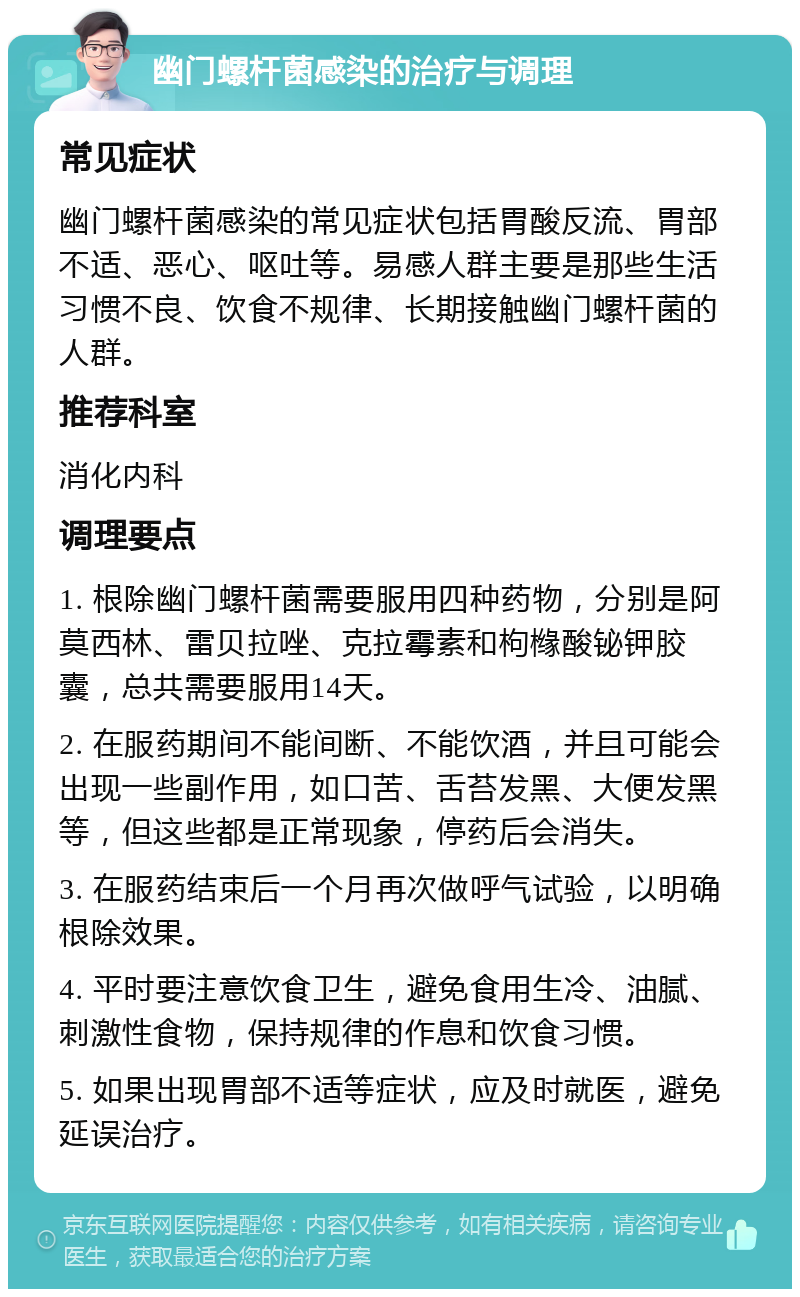 幽门螺杆菌感染的治疗与调理 常见症状 幽门螺杆菌感染的常见症状包括胃酸反流、胃部不适、恶心、呕吐等。易感人群主要是那些生活习惯不良、饮食不规律、长期接触幽门螺杆菌的人群。 推荐科室 消化内科 调理要点 1. 根除幽门螺杆菌需要服用四种药物，分别是阿莫西林、雷贝拉唑、克拉霉素和枸橼酸铋钾胶囊，总共需要服用14天。 2. 在服药期间不能间断、不能饮酒，并且可能会出现一些副作用，如口苦、舌苔发黑、大便发黑等，但这些都是正常现象，停药后会消失。 3. 在服药结束后一个月再次做呼气试验，以明确根除效果。 4. 平时要注意饮食卫生，避免食用生冷、油腻、刺激性食物，保持规律的作息和饮食习惯。 5. 如果出现胃部不适等症状，应及时就医，避免延误治疗。