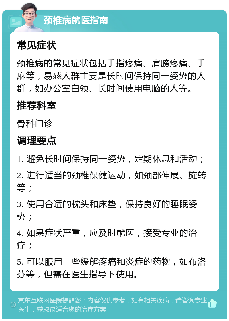 颈椎病就医指南 常见症状 颈椎病的常见症状包括手指疼痛、肩膀疼痛、手麻等，易感人群主要是长时间保持同一姿势的人群，如办公室白领、长时间使用电脑的人等。 推荐科室 骨科门诊 调理要点 1. 避免长时间保持同一姿势，定期休息和活动； 2. 进行适当的颈椎保健运动，如颈部伸展、旋转等； 3. 使用合适的枕头和床垫，保持良好的睡眠姿势； 4. 如果症状严重，应及时就医，接受专业的治疗； 5. 可以服用一些缓解疼痛和炎症的药物，如布洛芬等，但需在医生指导下使用。