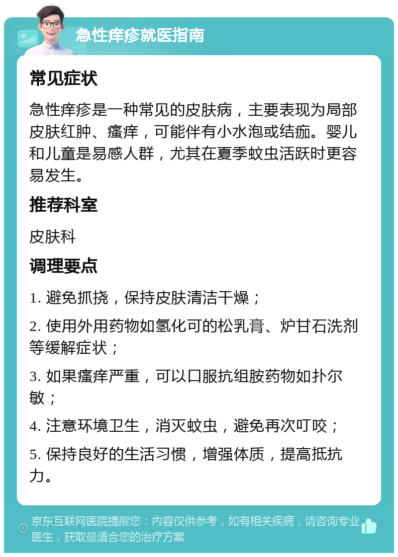 急性痒疹就医指南 常见症状 急性痒疹是一种常见的皮肤病，主要表现为局部皮肤红肿、瘙痒，可能伴有小水泡或结痂。婴儿和儿童是易感人群，尤其在夏季蚊虫活跃时更容易发生。 推荐科室 皮肤科 调理要点 1. 避免抓挠，保持皮肤清洁干燥； 2. 使用外用药物如氢化可的松乳膏、炉甘石洗剂等缓解症状； 3. 如果瘙痒严重，可以口服抗组胺药物如扑尔敏； 4. 注意环境卫生，消灭蚊虫，避免再次叮咬； 5. 保持良好的生活习惯，增强体质，提高抵抗力。