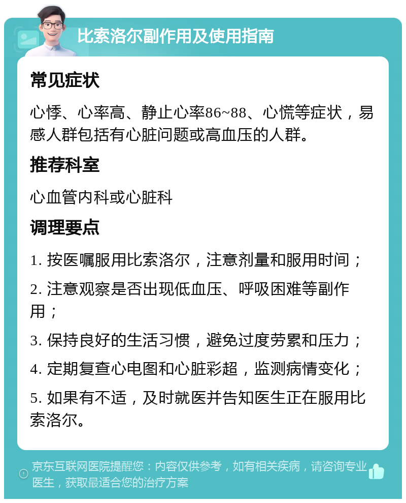 比索洛尔副作用及使用指南 常见症状 心悸、心率高、静止心率86~88、心慌等症状，易感人群包括有心脏问题或高血压的人群。 推荐科室 心血管内科或心脏科 调理要点 1. 按医嘱服用比索洛尔，注意剂量和服用时间； 2. 注意观察是否出现低血压、呼吸困难等副作用； 3. 保持良好的生活习惯，避免过度劳累和压力； 4. 定期复查心电图和心脏彩超，监测病情变化； 5. 如果有不适，及时就医并告知医生正在服用比索洛尔。