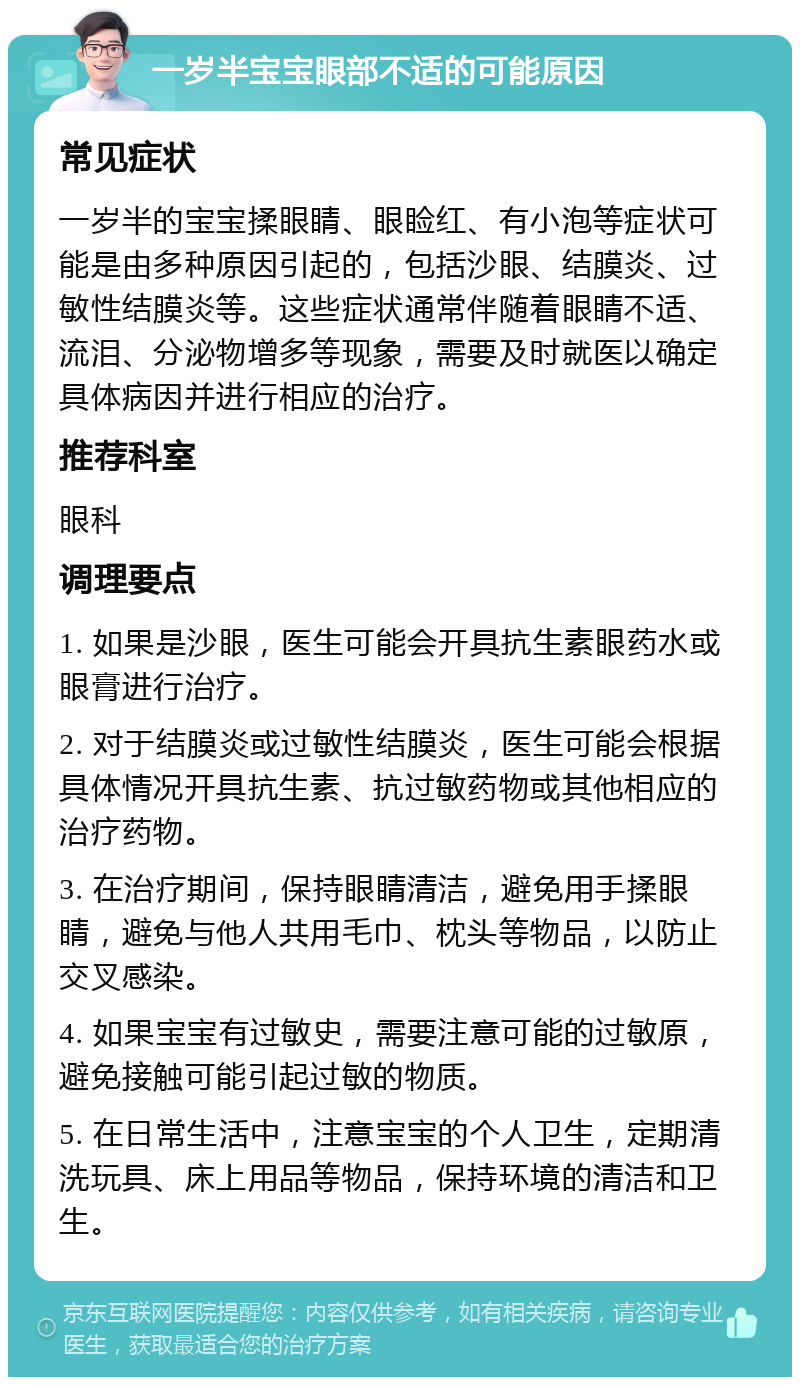 一岁半宝宝眼部不适的可能原因 常见症状 一岁半的宝宝揉眼睛、眼睑红、有小泡等症状可能是由多种原因引起的，包括沙眼、结膜炎、过敏性结膜炎等。这些症状通常伴随着眼睛不适、流泪、分泌物增多等现象，需要及时就医以确定具体病因并进行相应的治疗。 推荐科室 眼科 调理要点 1. 如果是沙眼，医生可能会开具抗生素眼药水或眼膏进行治疗。 2. 对于结膜炎或过敏性结膜炎，医生可能会根据具体情况开具抗生素、抗过敏药物或其他相应的治疗药物。 3. 在治疗期间，保持眼睛清洁，避免用手揉眼睛，避免与他人共用毛巾、枕头等物品，以防止交叉感染。 4. 如果宝宝有过敏史，需要注意可能的过敏原，避免接触可能引起过敏的物质。 5. 在日常生活中，注意宝宝的个人卫生，定期清洗玩具、床上用品等物品，保持环境的清洁和卫生。