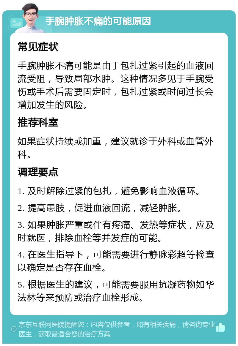 手腕肿胀不痛的可能原因 常见症状 手腕肿胀不痛可能是由于包扎过紧引起的血液回流受阻，导致局部水肿。这种情况多见于手腕受伤或手术后需要固定时，包扎过紧或时间过长会增加发生的风险。 推荐科室 如果症状持续或加重，建议就诊于外科或血管外科。 调理要点 1. 及时解除过紧的包扎，避免影响血液循环。 2. 提高患肢，促进血液回流，减轻肿胀。 3. 如果肿胀严重或伴有疼痛、发热等症状，应及时就医，排除血栓等并发症的可能。 4. 在医生指导下，可能需要进行静脉彩超等检查以确定是否存在血栓。 5. 根据医生的建议，可能需要服用抗凝药物如华法林等来预防或治疗血栓形成。