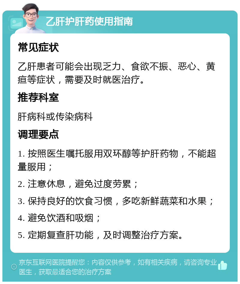 乙肝护肝药使用指南 常见症状 乙肝患者可能会出现乏力、食欲不振、恶心、黄疸等症状，需要及时就医治疗。 推荐科室 肝病科或传染病科 调理要点 1. 按照医生嘱托服用双环醇等护肝药物，不能超量服用； 2. 注意休息，避免过度劳累； 3. 保持良好的饮食习惯，多吃新鲜蔬菜和水果； 4. 避免饮酒和吸烟； 5. 定期复查肝功能，及时调整治疗方案。