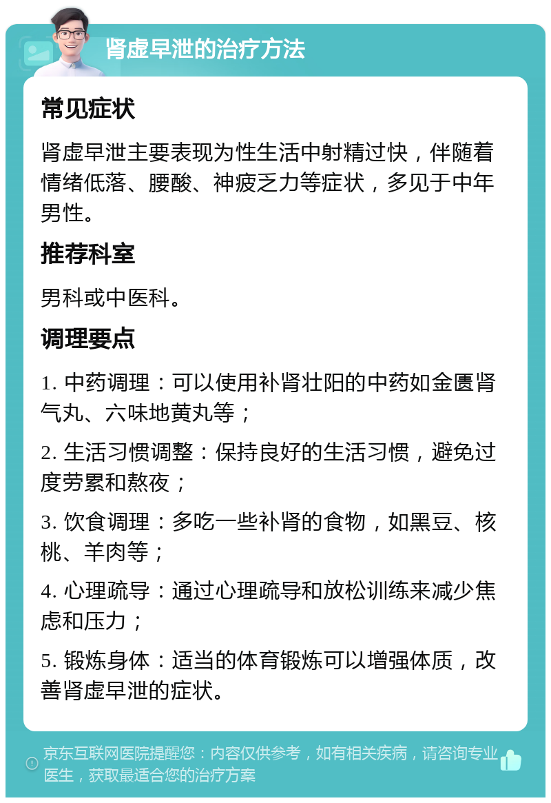 肾虚早泄的治疗方法 常见症状 肾虚早泄主要表现为性生活中射精过快，伴随着情绪低落、腰酸、神疲乏力等症状，多见于中年男性。 推荐科室 男科或中医科。 调理要点 1. 中药调理：可以使用补肾壮阳的中药如金匮肾气丸、六味地黄丸等； 2. 生活习惯调整：保持良好的生活习惯，避免过度劳累和熬夜； 3. 饮食调理：多吃一些补肾的食物，如黑豆、核桃、羊肉等； 4. 心理疏导：通过心理疏导和放松训练来减少焦虑和压力； 5. 锻炼身体：适当的体育锻炼可以增强体质，改善肾虚早泄的症状。