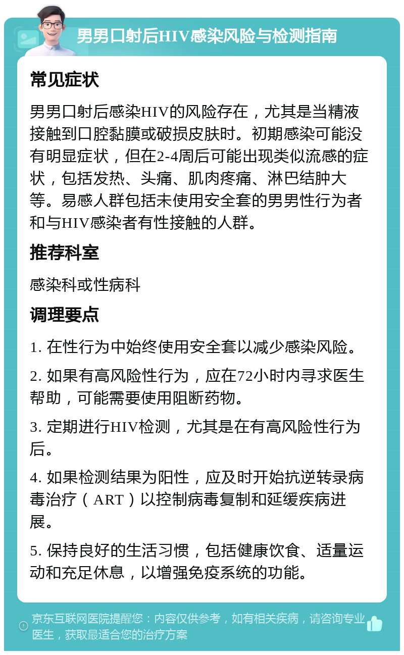 男男口射后HIV感染风险与检测指南 常见症状 男男口射后感染HIV的风险存在，尤其是当精液接触到口腔黏膜或破损皮肤时。初期感染可能没有明显症状，但在2-4周后可能出现类似流感的症状，包括发热、头痛、肌肉疼痛、淋巴结肿大等。易感人群包括未使用安全套的男男性行为者和与HIV感染者有性接触的人群。 推荐科室 感染科或性病科 调理要点 1. 在性行为中始终使用安全套以减少感染风险。 2. 如果有高风险性行为，应在72小时内寻求医生帮助，可能需要使用阻断药物。 3. 定期进行HIV检测，尤其是在有高风险性行为后。 4. 如果检测结果为阳性，应及时开始抗逆转录病毒治疗（ART）以控制病毒复制和延缓疾病进展。 5. 保持良好的生活习惯，包括健康饮食、适量运动和充足休息，以增强免疫系统的功能。