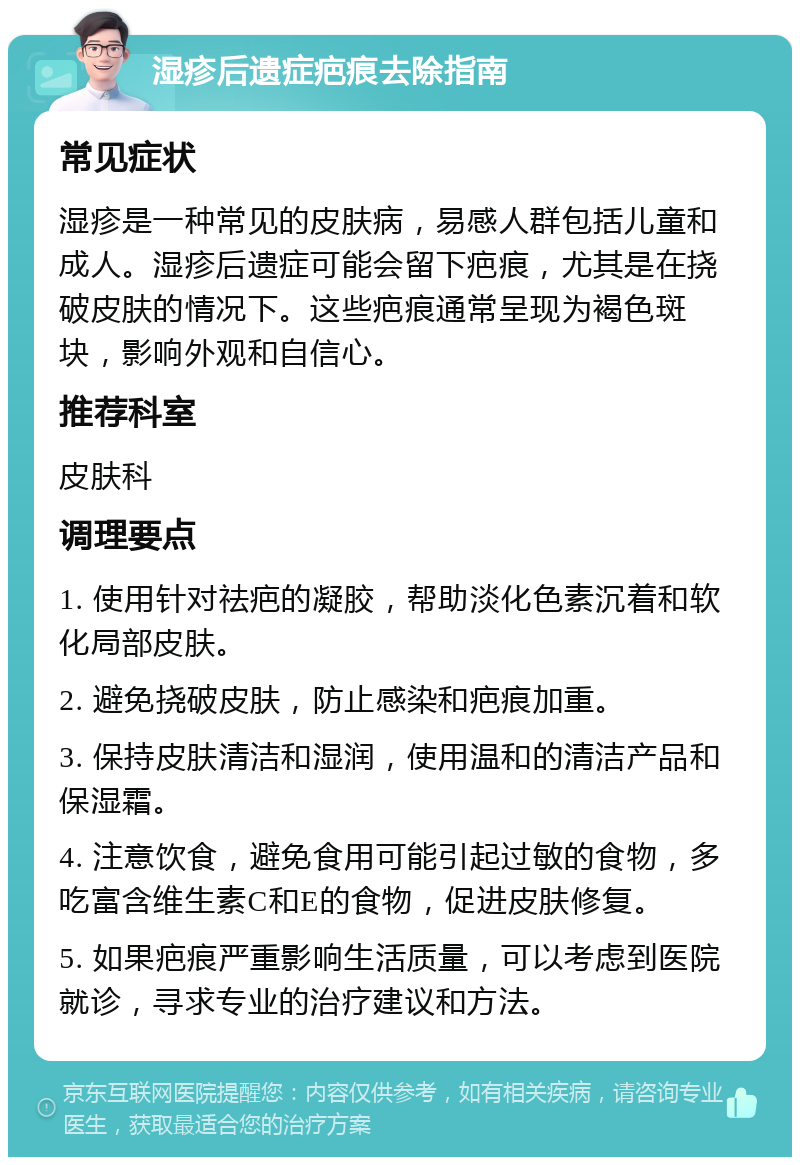 湿疹后遗症疤痕去除指南 常见症状 湿疹是一种常见的皮肤病，易感人群包括儿童和成人。湿疹后遗症可能会留下疤痕，尤其是在挠破皮肤的情况下。这些疤痕通常呈现为褐色斑块，影响外观和自信心。 推荐科室 皮肤科 调理要点 1. 使用针对祛疤的凝胶，帮助淡化色素沉着和软化局部皮肤。 2. 避免挠破皮肤，防止感染和疤痕加重。 3. 保持皮肤清洁和湿润，使用温和的清洁产品和保湿霜。 4. 注意饮食，避免食用可能引起过敏的食物，多吃富含维生素C和E的食物，促进皮肤修复。 5. 如果疤痕严重影响生活质量，可以考虑到医院就诊，寻求专业的治疗建议和方法。