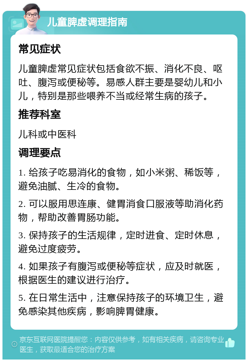 儿童脾虚调理指南 常见症状 儿童脾虚常见症状包括食欲不振、消化不良、呕吐、腹泻或便秘等。易感人群主要是婴幼儿和小儿，特别是那些喂养不当或经常生病的孩子。 推荐科室 儿科或中医科 调理要点 1. 给孩子吃易消化的食物，如小米粥、稀饭等，避免油腻、生冷的食物。 2. 可以服用思连康、健胃消食口服液等助消化药物，帮助改善胃肠功能。 3. 保持孩子的生活规律，定时进食、定时休息，避免过度疲劳。 4. 如果孩子有腹泻或便秘等症状，应及时就医，根据医生的建议进行治疗。 5. 在日常生活中，注意保持孩子的环境卫生，避免感染其他疾病，影响脾胃健康。