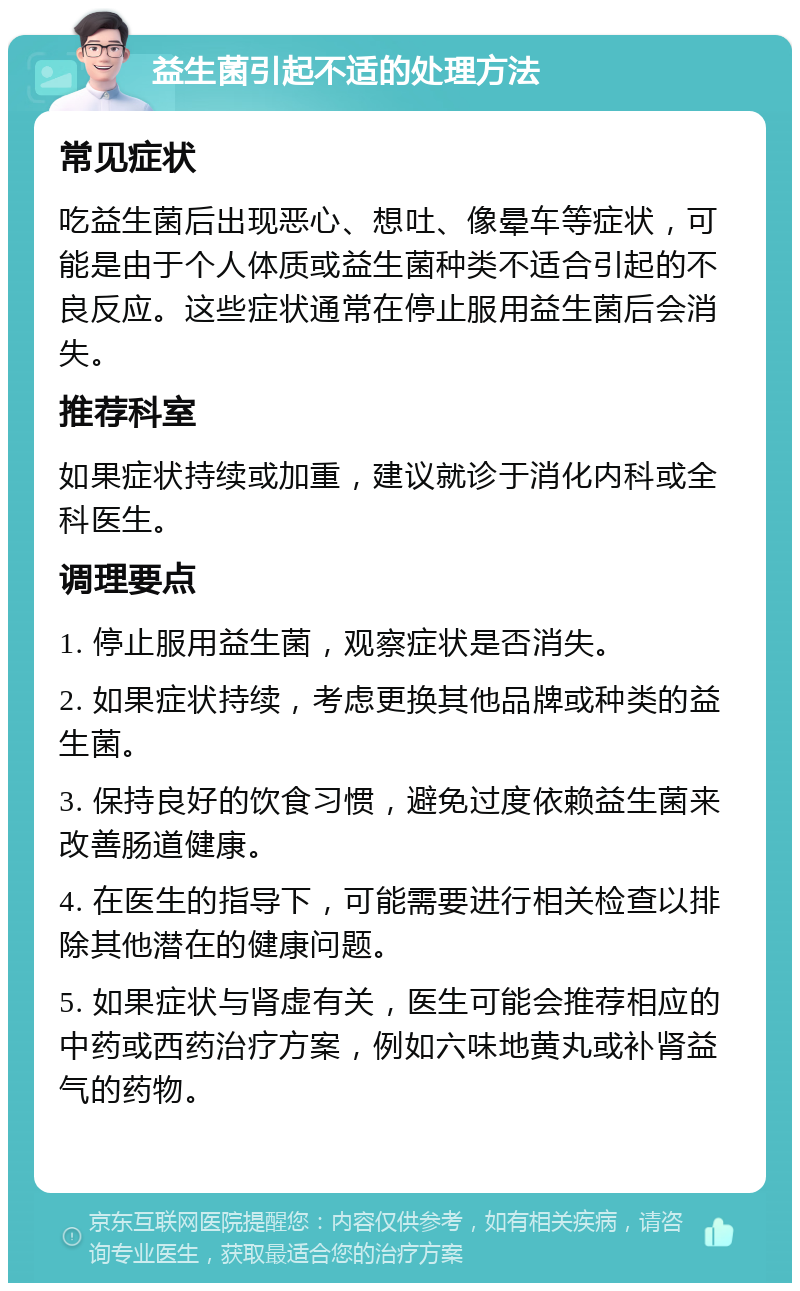 益生菌引起不适的处理方法 常见症状 吃益生菌后出现恶心、想吐、像晕车等症状，可能是由于个人体质或益生菌种类不适合引起的不良反应。这些症状通常在停止服用益生菌后会消失。 推荐科室 如果症状持续或加重，建议就诊于消化内科或全科医生。 调理要点 1. 停止服用益生菌，观察症状是否消失。 2. 如果症状持续，考虑更换其他品牌或种类的益生菌。 3. 保持良好的饮食习惯，避免过度依赖益生菌来改善肠道健康。 4. 在医生的指导下，可能需要进行相关检查以排除其他潜在的健康问题。 5. 如果症状与肾虚有关，医生可能会推荐相应的中药或西药治疗方案，例如六味地黄丸或补肾益气的药物。