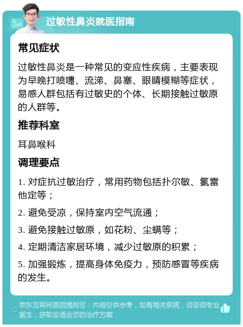 过敏性鼻炎就医指南 常见症状 过敏性鼻炎是一种常见的变应性疾病，主要表现为早晚打喷嚏、流涕、鼻塞、眼睛模糊等症状，易感人群包括有过敏史的个体、长期接触过敏原的人群等。 推荐科室 耳鼻喉科 调理要点 1. 对症抗过敏治疗，常用药物包括扑尔敏、氯雷他定等； 2. 避免受凉，保持室内空气流通； 3. 避免接触过敏原，如花粉、尘螨等； 4. 定期清洁家居环境，减少过敏原的积累； 5. 加强锻炼，提高身体免疫力，预防感冒等疾病的发生。