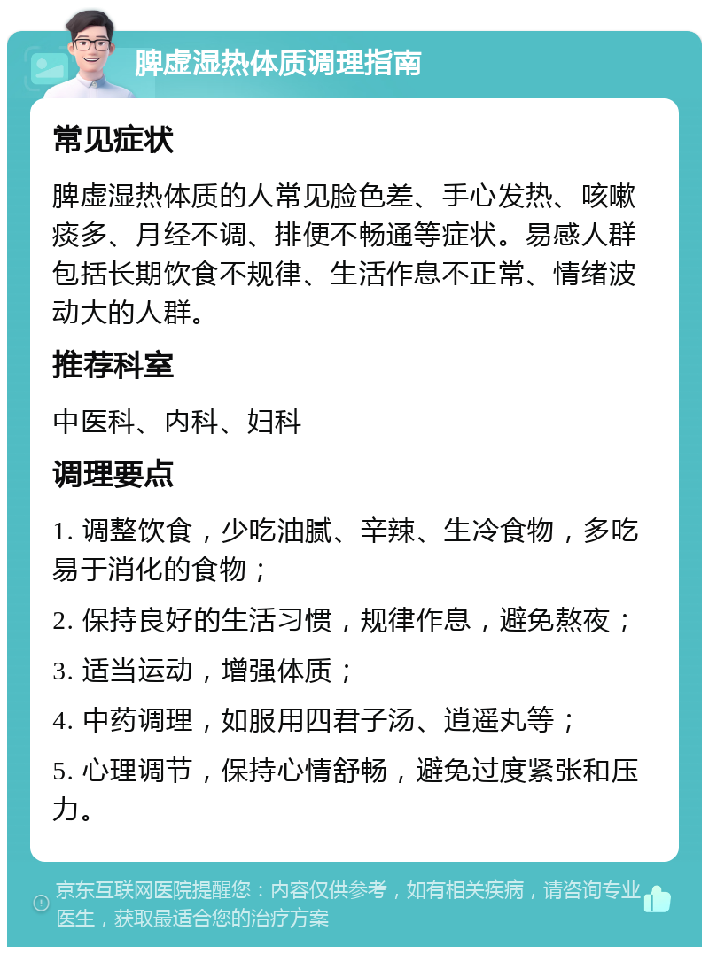 脾虚湿热体质调理指南 常见症状 脾虚湿热体质的人常见脸色差、手心发热、咳嗽痰多、月经不调、排便不畅通等症状。易感人群包括长期饮食不规律、生活作息不正常、情绪波动大的人群。 推荐科室 中医科、内科、妇科 调理要点 1. 调整饮食，少吃油腻、辛辣、生冷食物，多吃易于消化的食物； 2. 保持良好的生活习惯，规律作息，避免熬夜； 3. 适当运动，增强体质； 4. 中药调理，如服用四君子汤、逍遥丸等； 5. 心理调节，保持心情舒畅，避免过度紧张和压力。