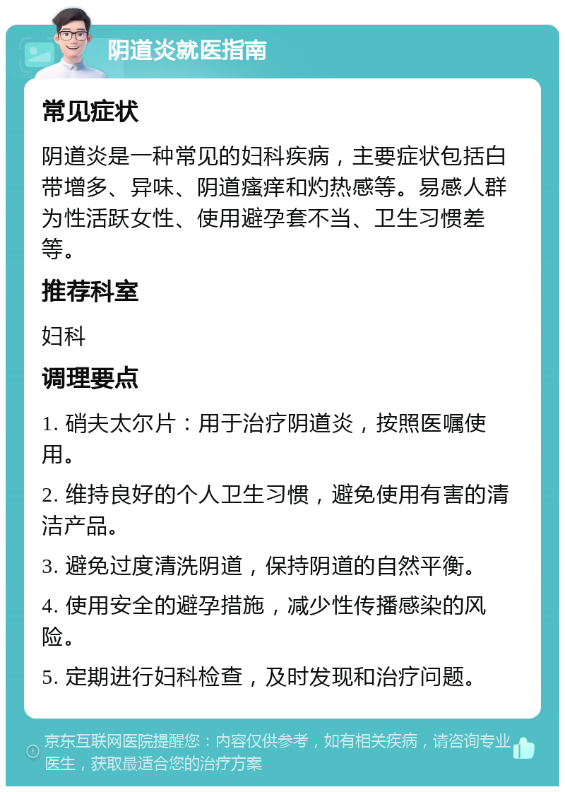 阴道炎就医指南 常见症状 阴道炎是一种常见的妇科疾病，主要症状包括白带增多、异味、阴道瘙痒和灼热感等。易感人群为性活跃女性、使用避孕套不当、卫生习惯差等。 推荐科室 妇科 调理要点 1. 硝夫太尔片：用于治疗阴道炎，按照医嘱使用。 2. 维持良好的个人卫生习惯，避免使用有害的清洁产品。 3. 避免过度清洗阴道，保持阴道的自然平衡。 4. 使用安全的避孕措施，减少性传播感染的风险。 5. 定期进行妇科检查，及时发现和治疗问题。