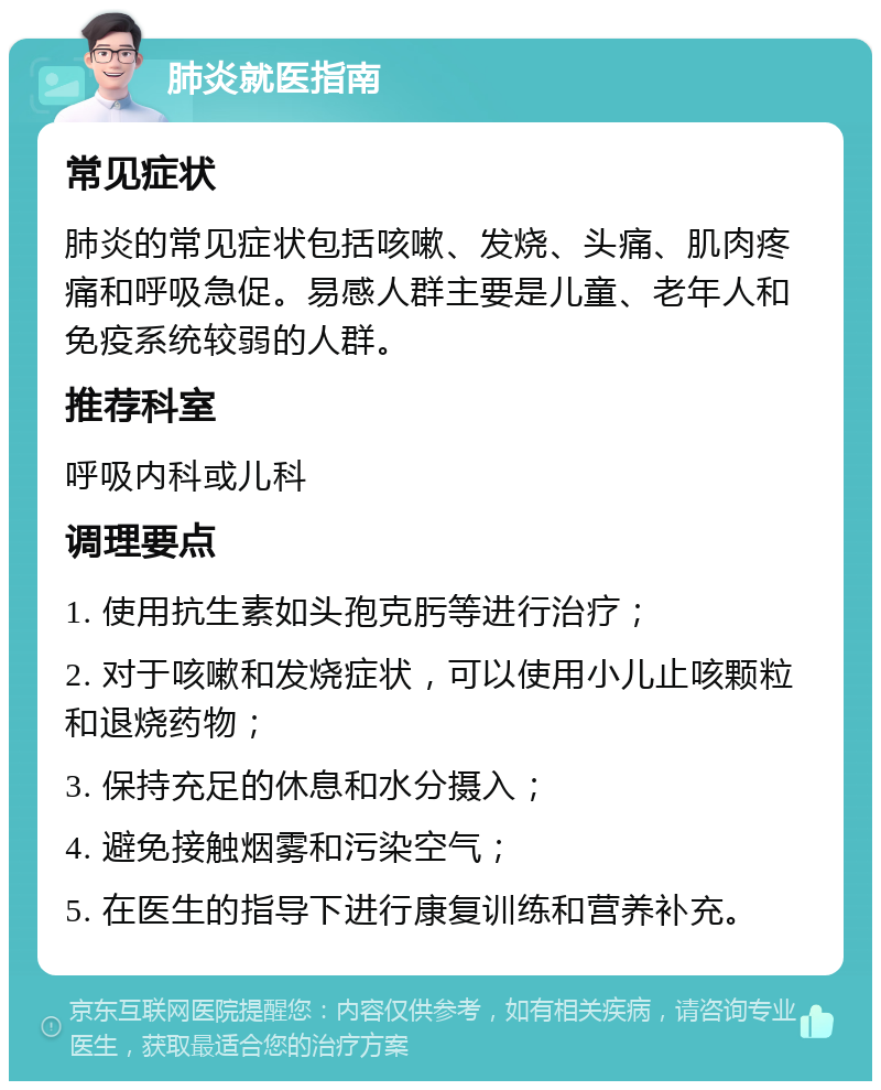 肺炎就医指南 常见症状 肺炎的常见症状包括咳嗽、发烧、头痛、肌肉疼痛和呼吸急促。易感人群主要是儿童、老年人和免疫系统较弱的人群。 推荐科室 呼吸内科或儿科 调理要点 1. 使用抗生素如头孢克肟等进行治疗； 2. 对于咳嗽和发烧症状，可以使用小儿止咳颗粒和退烧药物； 3. 保持充足的休息和水分摄入； 4. 避免接触烟雾和污染空气； 5. 在医生的指导下进行康复训练和营养补充。