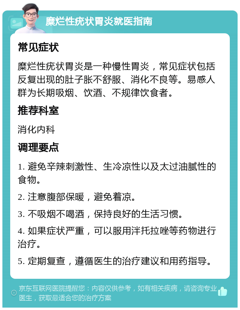 糜烂性疣状胃炎就医指南 常见症状 糜烂性疣状胃炎是一种慢性胃炎，常见症状包括反复出现的肚子胀不舒服、消化不良等。易感人群为长期吸烟、饮酒、不规律饮食者。 推荐科室 消化内科 调理要点 1. 避免辛辣刺激性、生冷凉性以及太过油腻性的食物。 2. 注意腹部保暖，避免着凉。 3. 不吸烟不喝酒，保持良好的生活习惯。 4. 如果症状严重，可以服用泮托拉唑等药物进行治疗。 5. 定期复查，遵循医生的治疗建议和用药指导。