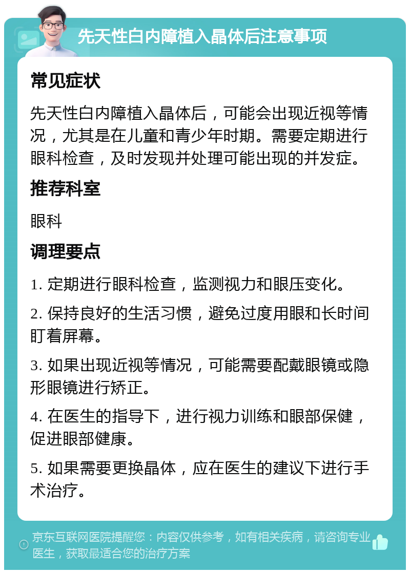 先天性白内障植入晶体后注意事项 常见症状 先天性白内障植入晶体后，可能会出现近视等情况，尤其是在儿童和青少年时期。需要定期进行眼科检查，及时发现并处理可能出现的并发症。 推荐科室 眼科 调理要点 1. 定期进行眼科检查，监测视力和眼压变化。 2. 保持良好的生活习惯，避免过度用眼和长时间盯着屏幕。 3. 如果出现近视等情况，可能需要配戴眼镜或隐形眼镜进行矫正。 4. 在医生的指导下，进行视力训练和眼部保健，促进眼部健康。 5. 如果需要更换晶体，应在医生的建议下进行手术治疗。