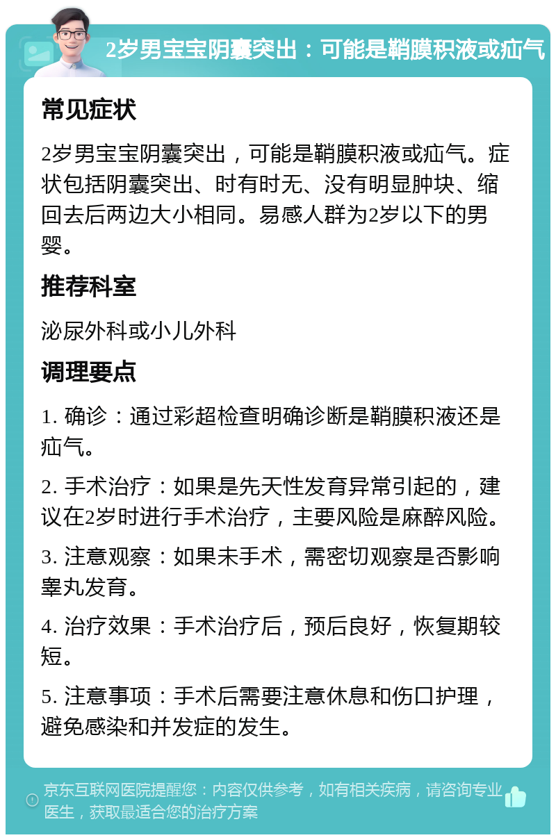 2岁男宝宝阴囊突出：可能是鞘膜积液或疝气 常见症状 2岁男宝宝阴囊突出，可能是鞘膜积液或疝气。症状包括阴囊突出、时有时无、没有明显肿块、缩回去后两边大小相同。易感人群为2岁以下的男婴。 推荐科室 泌尿外科或小儿外科 调理要点 1. 确诊：通过彩超检查明确诊断是鞘膜积液还是疝气。 2. 手术治疗：如果是先天性发育异常引起的，建议在2岁时进行手术治疗，主要风险是麻醉风险。 3. 注意观察：如果未手术，需密切观察是否影响睾丸发育。 4. 治疗效果：手术治疗后，预后良好，恢复期较短。 5. 注意事项：手术后需要注意休息和伤口护理，避免感染和并发症的发生。