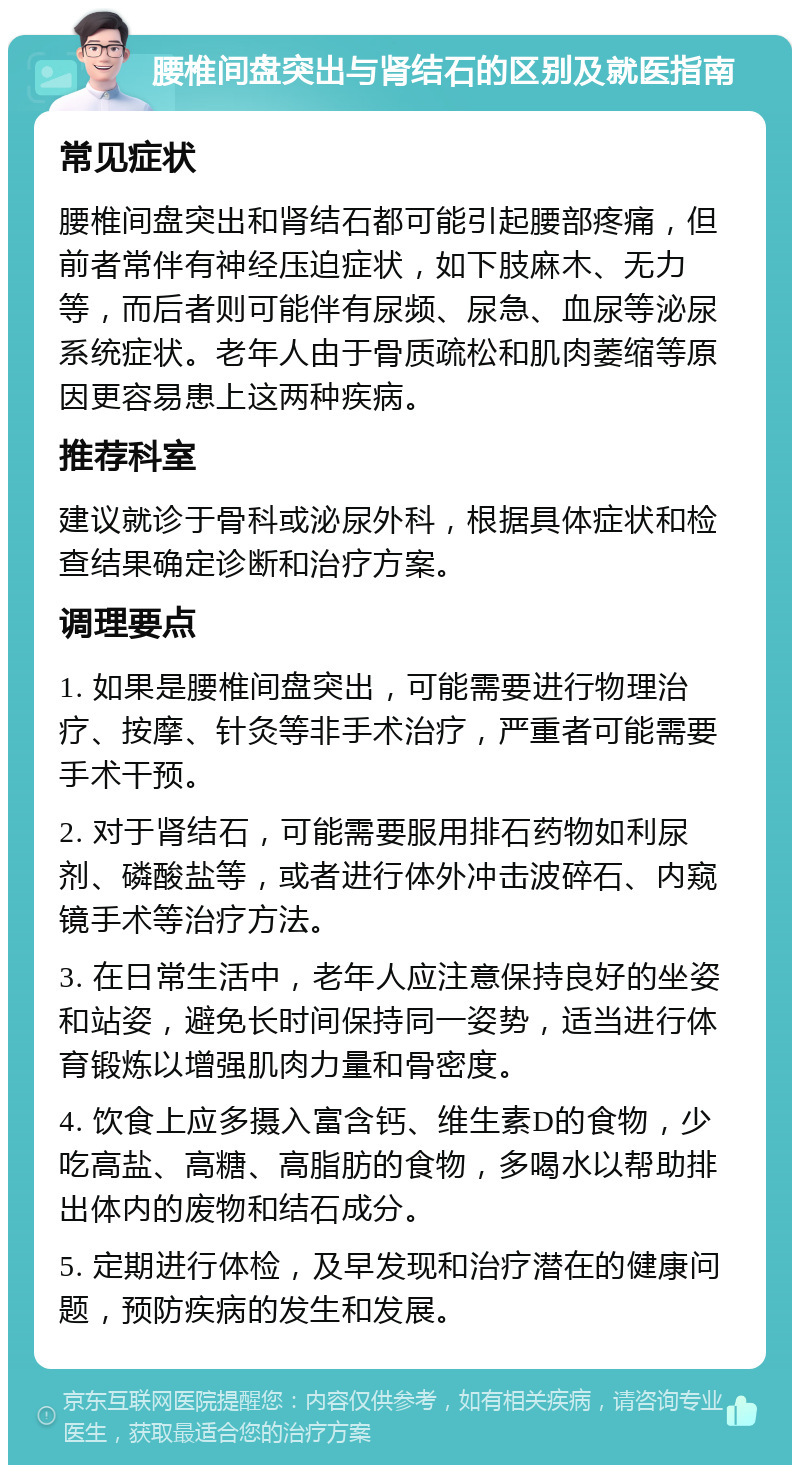 腰椎间盘突出与肾结石的区别及就医指南 常见症状 腰椎间盘突出和肾结石都可能引起腰部疼痛，但前者常伴有神经压迫症状，如下肢麻木、无力等，而后者则可能伴有尿频、尿急、血尿等泌尿系统症状。老年人由于骨质疏松和肌肉萎缩等原因更容易患上这两种疾病。 推荐科室 建议就诊于骨科或泌尿外科，根据具体症状和检查结果确定诊断和治疗方案。 调理要点 1. 如果是腰椎间盘突出，可能需要进行物理治疗、按摩、针灸等非手术治疗，严重者可能需要手术干预。 2. 对于肾结石，可能需要服用排石药物如利尿剂、磷酸盐等，或者进行体外冲击波碎石、内窥镜手术等治疗方法。 3. 在日常生活中，老年人应注意保持良好的坐姿和站姿，避免长时间保持同一姿势，适当进行体育锻炼以增强肌肉力量和骨密度。 4. 饮食上应多摄入富含钙、维生素D的食物，少吃高盐、高糖、高脂肪的食物，多喝水以帮助排出体内的废物和结石成分。 5. 定期进行体检，及早发现和治疗潜在的健康问题，预防疾病的发生和发展。