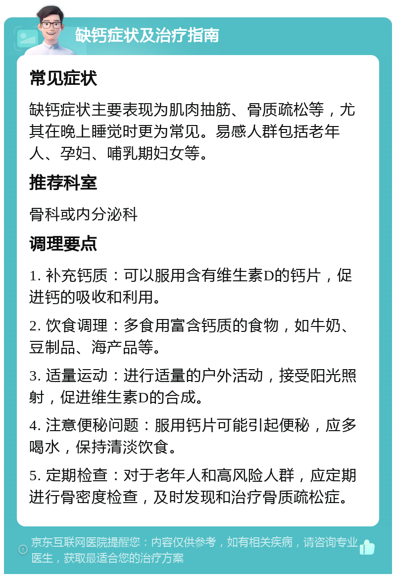 缺钙症状及治疗指南 常见症状 缺钙症状主要表现为肌肉抽筋、骨质疏松等，尤其在晚上睡觉时更为常见。易感人群包括老年人、孕妇、哺乳期妇女等。 推荐科室 骨科或内分泌科 调理要点 1. 补充钙质：可以服用含有维生素D的钙片，促进钙的吸收和利用。 2. 饮食调理：多食用富含钙质的食物，如牛奶、豆制品、海产品等。 3. 适量运动：进行适量的户外活动，接受阳光照射，促进维生素D的合成。 4. 注意便秘问题：服用钙片可能引起便秘，应多喝水，保持清淡饮食。 5. 定期检查：对于老年人和高风险人群，应定期进行骨密度检查，及时发现和治疗骨质疏松症。