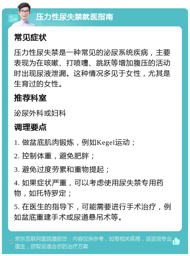 压力性尿失禁就医指南 常见症状 压力性尿失禁是一种常见的泌尿系统疾病，主要表现为在咳嗽、打喷嚏、跳跃等增加腹压的活动时出现尿液泄漏。这种情况多见于女性，尤其是生育过的女性。 推荐科室 泌尿外科或妇科 调理要点 1. 做盆底肌肉锻炼，例如Kegel运动； 2. 控制体重，避免肥胖； 3. 避免过度劳累和重物提起； 4. 如果症状严重，可以考虑使用尿失禁专用药物，如托特罗定； 5. 在医生的指导下，可能需要进行手术治疗，例如盆底重建手术或尿道悬吊术等。