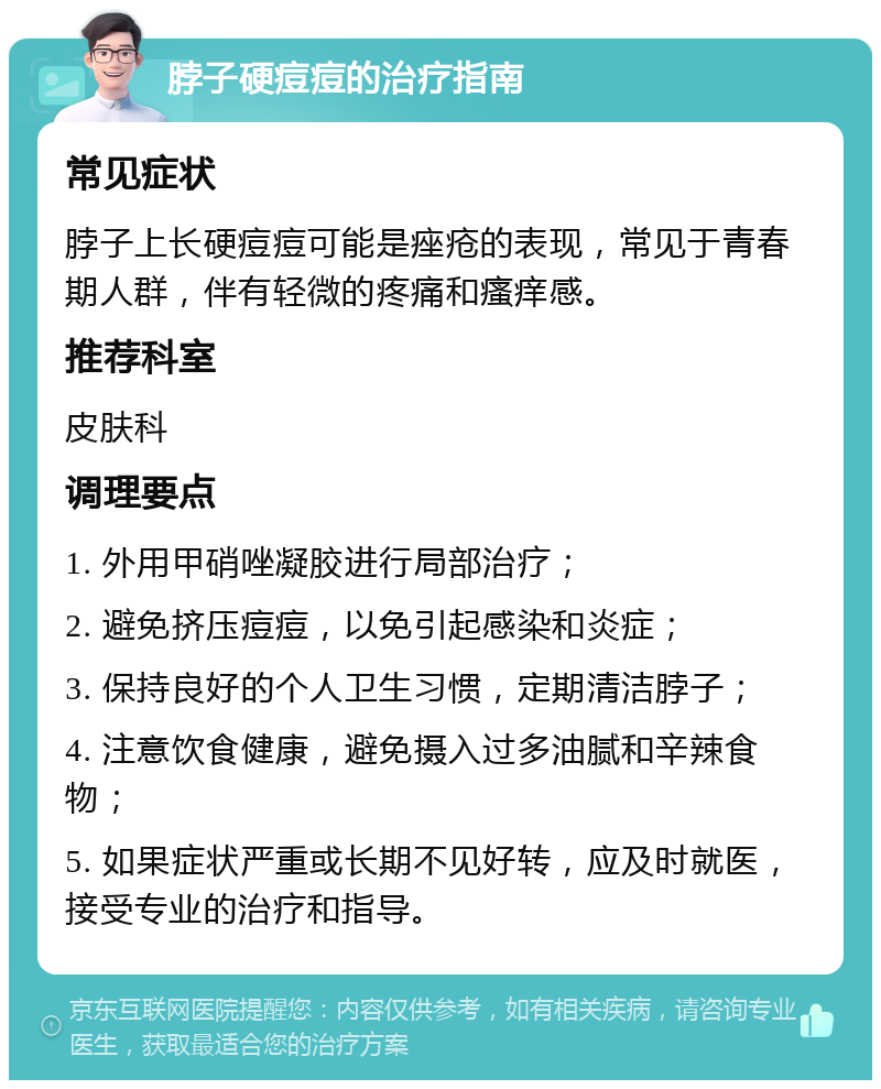 脖子硬痘痘的治疗指南 常见症状 脖子上长硬痘痘可能是痤疮的表现，常见于青春期人群，伴有轻微的疼痛和瘙痒感。 推荐科室 皮肤科 调理要点 1. 外用甲硝唑凝胶进行局部治疗； 2. 避免挤压痘痘，以免引起感染和炎症； 3. 保持良好的个人卫生习惯，定期清洁脖子； 4. 注意饮食健康，避免摄入过多油腻和辛辣食物； 5. 如果症状严重或长期不见好转，应及时就医，接受专业的治疗和指导。