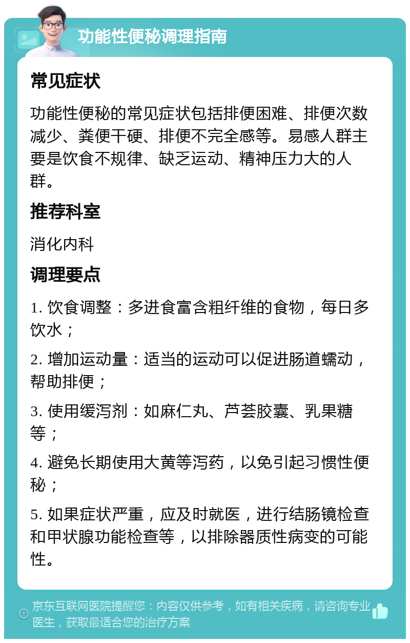 功能性便秘调理指南 常见症状 功能性便秘的常见症状包括排便困难、排便次数减少、粪便干硬、排便不完全感等。易感人群主要是饮食不规律、缺乏运动、精神压力大的人群。 推荐科室 消化内科 调理要点 1. 饮食调整：多进食富含粗纤维的食物，每日多饮水； 2. 增加运动量：适当的运动可以促进肠道蠕动，帮助排便； 3. 使用缓泻剂：如麻仁丸、芦荟胶囊、乳果糖等； 4. 避免长期使用大黄等泻药，以免引起习惯性便秘； 5. 如果症状严重，应及时就医，进行结肠镜检查和甲状腺功能检查等，以排除器质性病变的可能性。