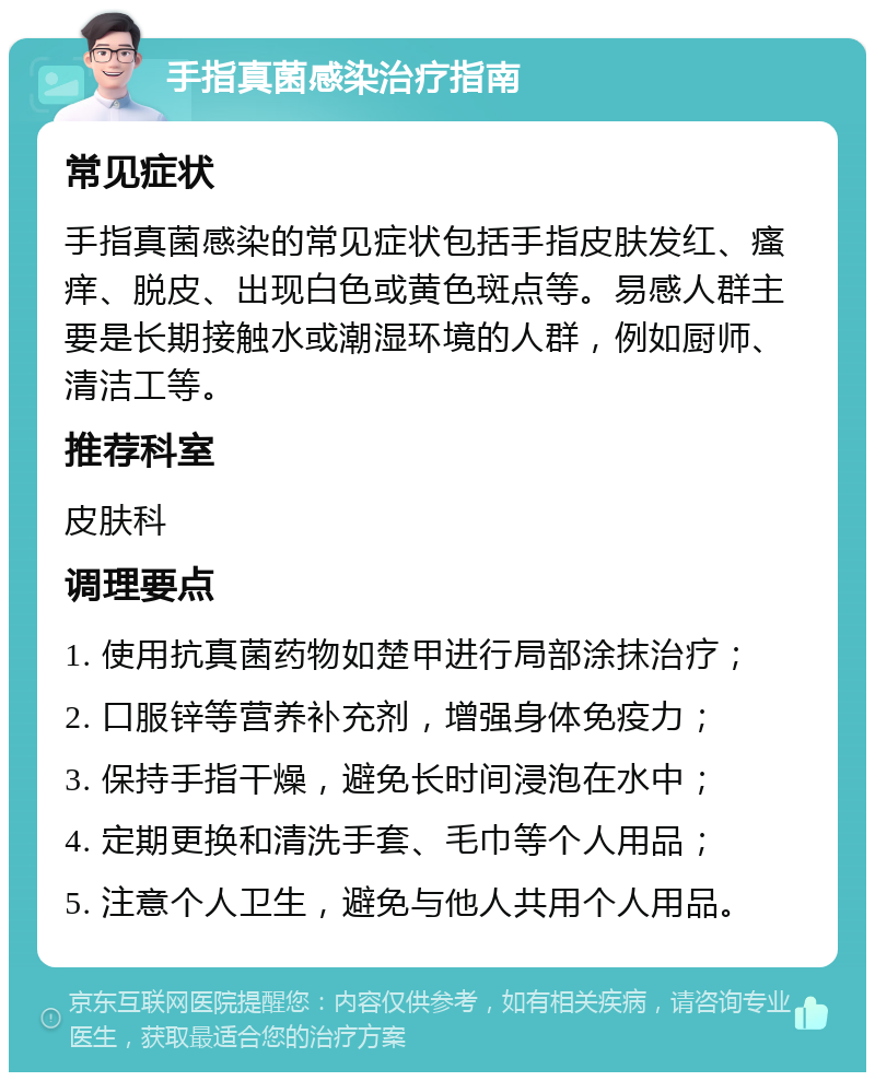 手指真菌感染治疗指南 常见症状 手指真菌感染的常见症状包括手指皮肤发红、瘙痒、脱皮、出现白色或黄色斑点等。易感人群主要是长期接触水或潮湿环境的人群，例如厨师、清洁工等。 推荐科室 皮肤科 调理要点 1. 使用抗真菌药物如楚甲进行局部涂抹治疗； 2. 口服锌等营养补充剂，增强身体免疫力； 3. 保持手指干燥，避免长时间浸泡在水中； 4. 定期更换和清洗手套、毛巾等个人用品； 5. 注意个人卫生，避免与他人共用个人用品。