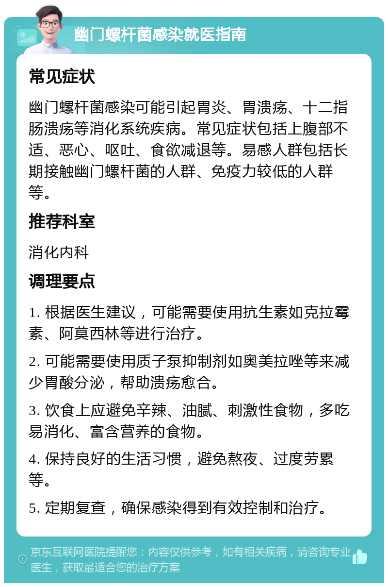 幽门螺杆菌感染就医指南 常见症状 幽门螺杆菌感染可能引起胃炎、胃溃疡、十二指肠溃疡等消化系统疾病。常见症状包括上腹部不适、恶心、呕吐、食欲减退等。易感人群包括长期接触幽门螺杆菌的人群、免疫力较低的人群等。 推荐科室 消化内科 调理要点 1. 根据医生建议，可能需要使用抗生素如克拉霉素、阿莫西林等进行治疗。 2. 可能需要使用质子泵抑制剂如奥美拉唑等来减少胃酸分泌，帮助溃疡愈合。 3. 饮食上应避免辛辣、油腻、刺激性食物，多吃易消化、富含营养的食物。 4. 保持良好的生活习惯，避免熬夜、过度劳累等。 5. 定期复查，确保感染得到有效控制和治疗。