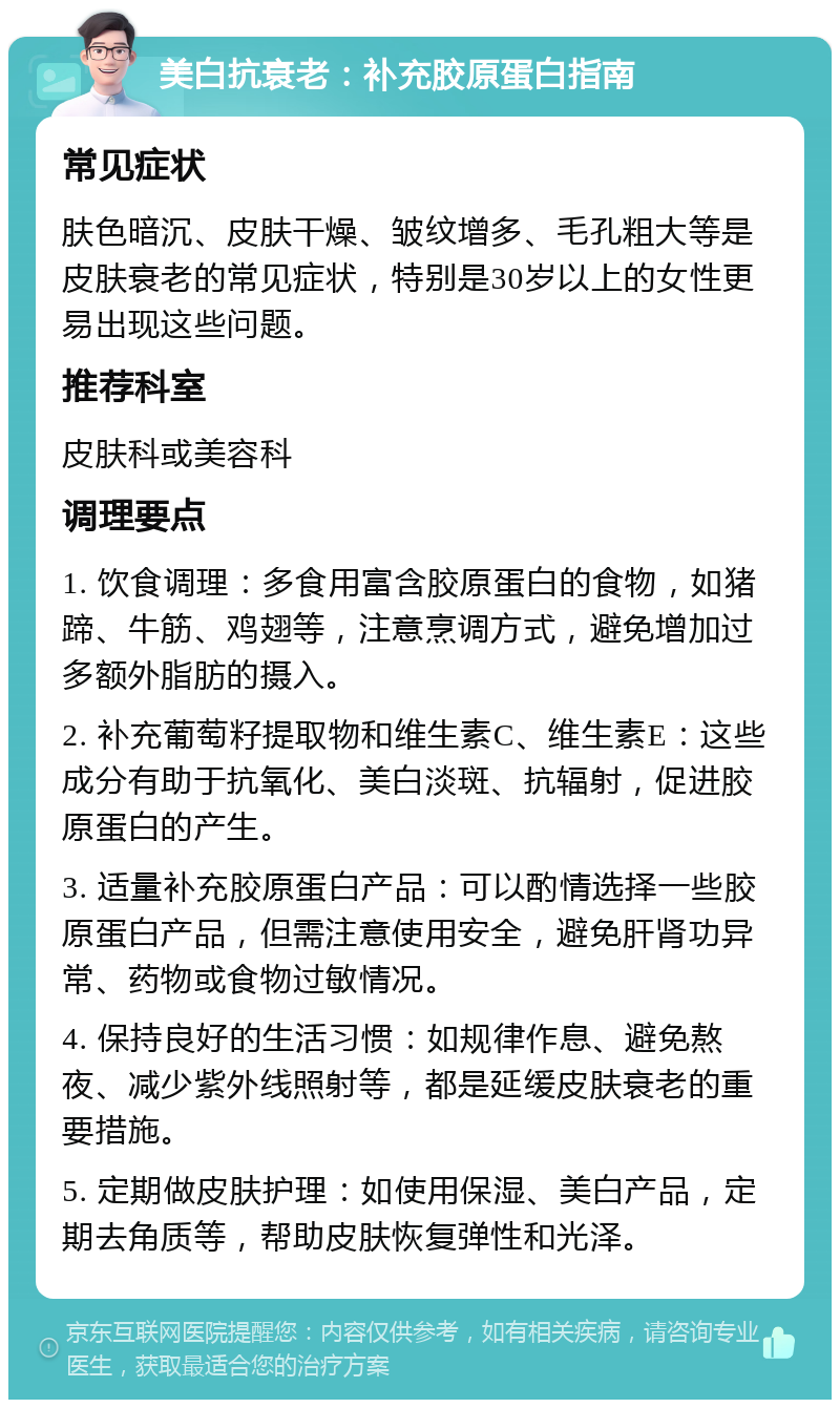 美白抗衰老：补充胶原蛋白指南 常见症状 肤色暗沉、皮肤干燥、皱纹增多、毛孔粗大等是皮肤衰老的常见症状，特别是30岁以上的女性更易出现这些问题。 推荐科室 皮肤科或美容科 调理要点 1. 饮食调理：多食用富含胶原蛋白的食物，如猪蹄、牛筋、鸡翅等，注意烹调方式，避免增加过多额外脂肪的摄入。 2. 补充葡萄籽提取物和维生素C、维生素E：这些成分有助于抗氧化、美白淡斑、抗辐射，促进胶原蛋白的产生。 3. 适量补充胶原蛋白产品：可以酌情选择一些胶原蛋白产品，但需注意使用安全，避免肝肾功异常、药物或食物过敏情况。 4. 保持良好的生活习惯：如规律作息、避免熬夜、减少紫外线照射等，都是延缓皮肤衰老的重要措施。 5. 定期做皮肤护理：如使用保湿、美白产品，定期去角质等，帮助皮肤恢复弹性和光泽。