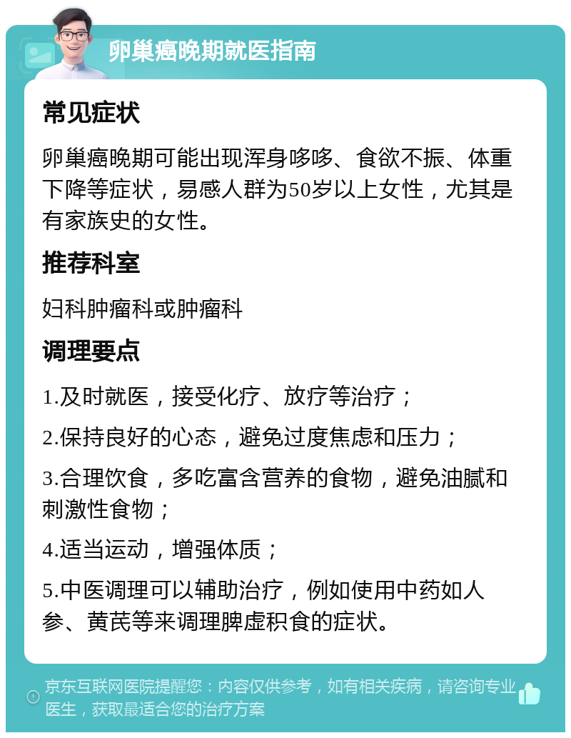 卵巢癌晚期就医指南 常见症状 卵巢癌晚期可能出现浑身哆哆、食欲不振、体重下降等症状，易感人群为50岁以上女性，尤其是有家族史的女性。 推荐科室 妇科肿瘤科或肿瘤科 调理要点 1.及时就医，接受化疗、放疗等治疗； 2.保持良好的心态，避免过度焦虑和压力； 3.合理饮食，多吃富含营养的食物，避免油腻和刺激性食物； 4.适当运动，增强体质； 5.中医调理可以辅助治疗，例如使用中药如人参、黄芪等来调理脾虚积食的症状。