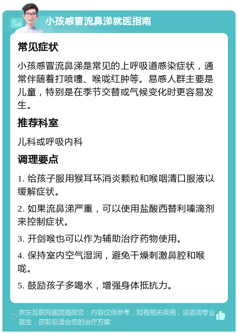 小孩感冒流鼻涕就医指南 常见症状 小孩感冒流鼻涕是常见的上呼吸道感染症状，通常伴随着打喷嚏、喉咙红肿等。易感人群主要是儿童，特别是在季节交替或气候变化时更容易发生。 推荐科室 儿科或呼吸内科 调理要点 1. 给孩子服用猴耳环消炎颗粒和喉咽清口服液以缓解症状。 2. 如果流鼻涕严重，可以使用盐酸西替利嗪滴剂来控制症状。 3. 开剑喉也可以作为辅助治疗药物使用。 4. 保持室内空气湿润，避免干燥刺激鼻腔和喉咙。 5. 鼓励孩子多喝水，增强身体抵抗力。