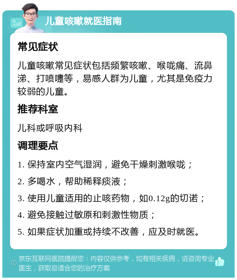 儿童咳嗽就医指南 常见症状 儿童咳嗽常见症状包括频繁咳嗽、喉咙痛、流鼻涕、打喷嚏等，易感人群为儿童，尤其是免疫力较弱的儿童。 推荐科室 儿科或呼吸内科 调理要点 1. 保持室内空气湿润，避免干燥刺激喉咙； 2. 多喝水，帮助稀释痰液； 3. 使用儿童适用的止咳药物，如0.12g的切诺； 4. 避免接触过敏原和刺激性物质； 5. 如果症状加重或持续不改善，应及时就医。