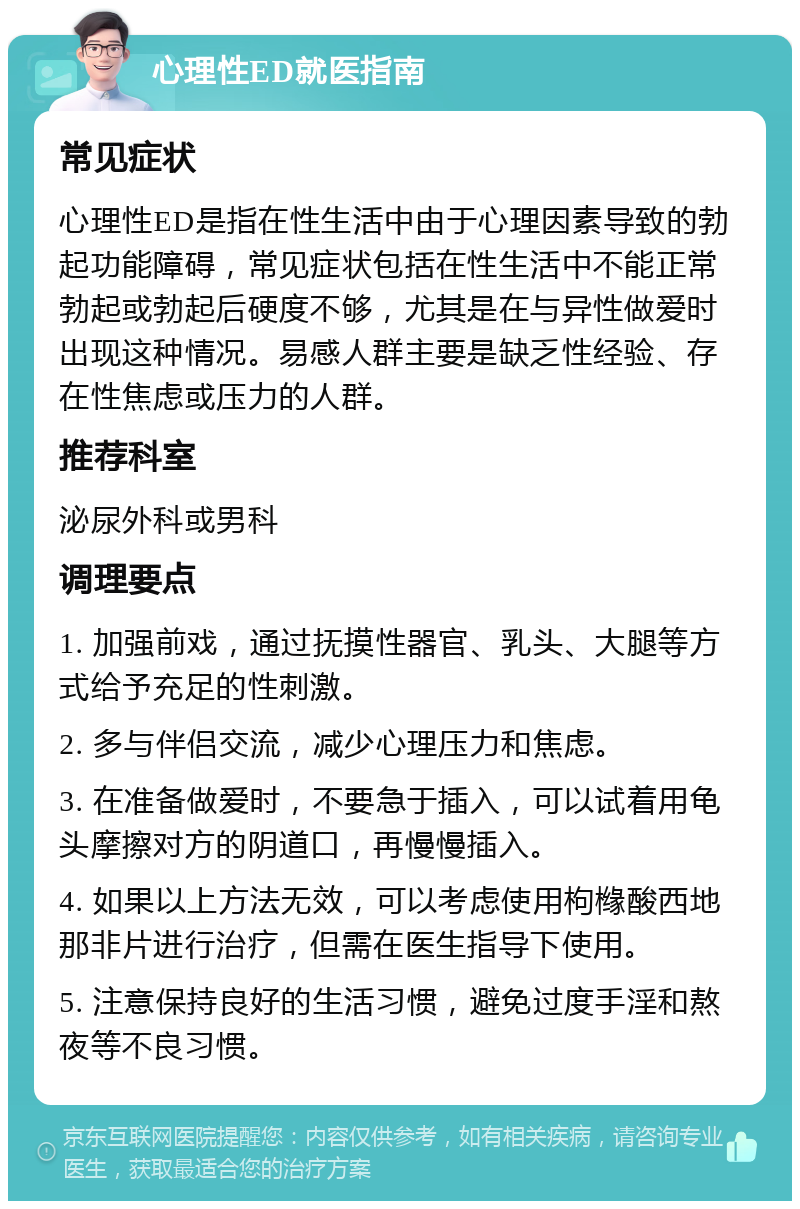 心理性ED就医指南 常见症状 心理性ED是指在性生活中由于心理因素导致的勃起功能障碍，常见症状包括在性生活中不能正常勃起或勃起后硬度不够，尤其是在与异性做爱时出现这种情况。易感人群主要是缺乏性经验、存在性焦虑或压力的人群。 推荐科室 泌尿外科或男科 调理要点 1. 加强前戏，通过抚摸性器官、乳头、大腿等方式给予充足的性刺激。 2. 多与伴侣交流，减少心理压力和焦虑。 3. 在准备做爱时，不要急于插入，可以试着用龟头摩擦对方的阴道口，再慢慢插入。 4. 如果以上方法无效，可以考虑使用枸橼酸西地那非片进行治疗，但需在医生指导下使用。 5. 注意保持良好的生活习惯，避免过度手淫和熬夜等不良习惯。